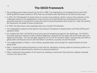 © Research ICT Solutions 2022
9
RIS
The OECD Framework
Tax avoidance was made a priority by the G7 in 1996. The negotiations on the Base Erosion and Profit
Shifting (BEPS) project started in 2013 when tax avoidance was identified by the G20 as a key issue.


In 2015, the G20 adopted 15 action items to counter tax avoidance. Action 1 was to find a solution to the
challenges posed by the digitalisation of the economy and specifically that multinational firms could
generate revenues in jurisdictions where they had no physical presence and could not, under the existing
tax framework, be taxed in those jurisdictions.


In 2016, the discussions were expanded and now includes 141 members.


The negotiations towards a final deal for the Inclusive Framework on Base Erosion and Profit Shifting (IF)
started in 2019.


On October 8th 2021, the OECD announced a ground-breaking tax deal for the digital age. The OECD’s
two-pillar approach intends to take unilateral digital tax measures off the table and avoid trade wars over
digital service taxes. The new tax deal, signed by 137 out of 141 member states, representing over 90% of
global GDP, will allocate around USD 125 billion in profits to countries around the world.


The implementation of Pillars 1 and 2 follows separate paths with the plan for implementation for both
being 2023.


Pillar 1 revises the existing framework so that that the “allocation of taxing rights on business profits is no
longer exclusively determined by reference to physical presence”.


Pillar 2 addresses the problem of tax havens by creating a mechanism that enforces a global corporate
minimum tax rate of 15%.
 