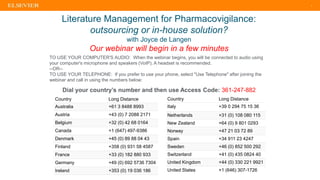 1
Country Long Distance
Australia +61 3 8488 8993
Austria +43 (0) 7 2088 2171
Belgium +32 (0) 42 68 0164
Canada +1 (647) 497-9386
Denmark +45 (0) 89 88 04 43
Finland +358 (0) 931 58 4587
France +33 (0) 182 880 933
Germany +49 (0) 692 5736 7304
Ireland +353 (0) 19 036 186
Literature Management for Pharmacovigilance:
outsourcing or in-house solution?
with Joyce de Langen
Our webinar will begin in a few minutes
Country Long Distance
Italy +39 0 294 75 15 36
Netherlands +31 (0) 108 080 115
New Zealand +64 (0) 9 801 0293
Norway +47 21 03 72 89
Spain +34 911 23 4247
Sweden +46 (0) 852 500 292
Switzerland +41 (0) 435 0824 40
United Kingdom +44 (0) 330 221 9921
United States +1 (646) 307-1726
TO USE YOUR COMPUTER'S AUDIO: When the webinar begins, you will be connected to audio using
your computer's microphone and speakers (VoIP). A headset is recommended.
--OR--
TO USE YOUR TELEPHONE: If you prefer to use your phone, select "Use Telephone" after joining the
webinar and call in using the numbers below:
Dial your country’s number and then use Access Code: 361-247-882
 