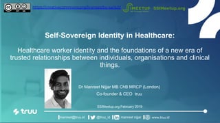 Self-Sovereign Identity in Healthcare:
Healthcare worker identity and the foundations of a new era of
trusted relationships between individuals, organisations and clinical
things.
Dr Manreet Nijjar MB ChB MRCP (London)
Co-founder & CEO truu
SSIMeetup.org February 2019
manreet@truu.id @truu_id manreet nijjar www.truu.id
SSIMeetup.orghttps://creativecommons.org/licenses/by-sa/4.0/
 