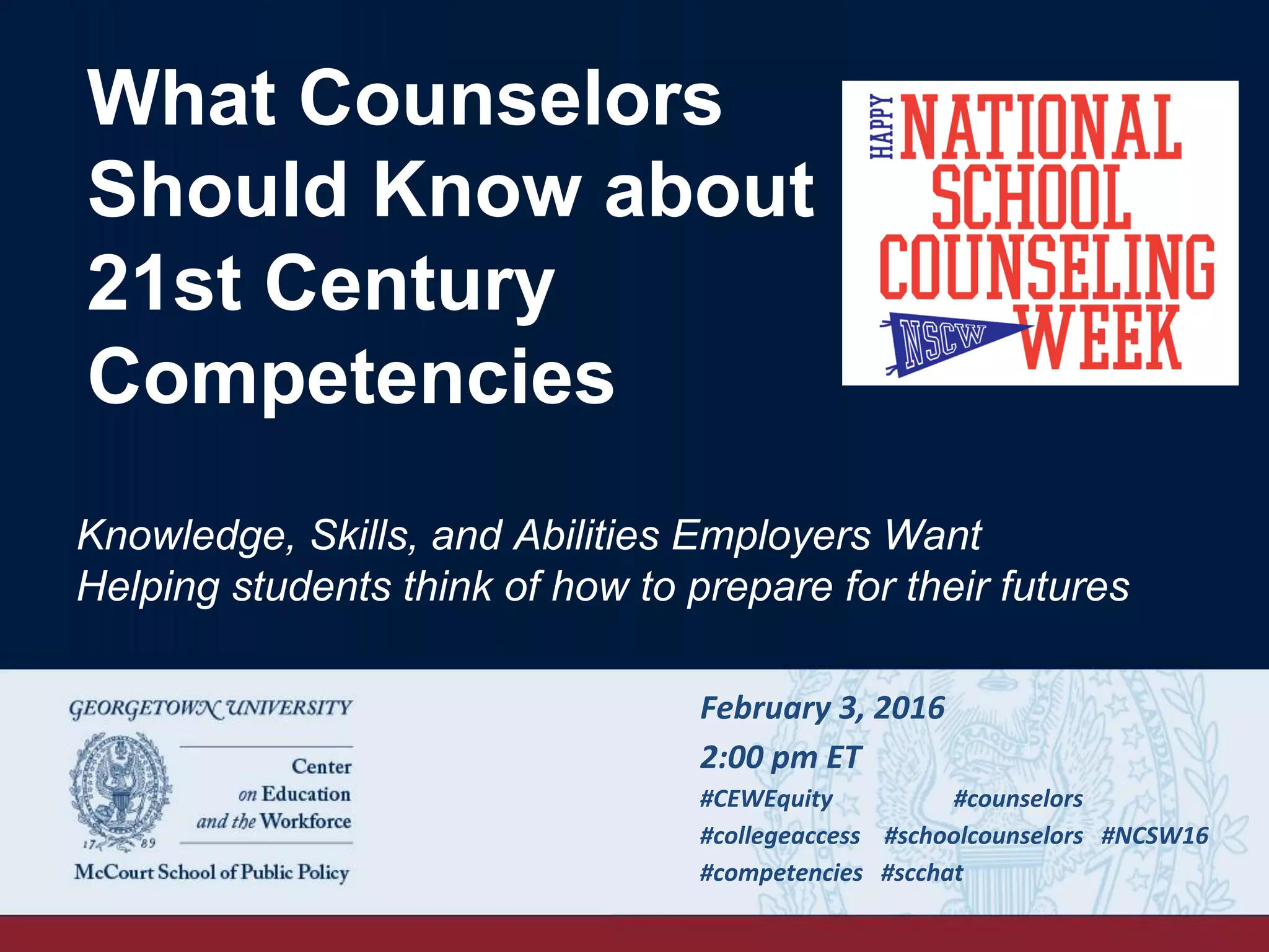 What Counselors
Should Know about
21st Century
Competencies
February	
  3,	
  2016	
  
2:00	
  pm	
  ET	
  
#CEWEquity 	
  #counselors	
  
#collegeaccess	
  	
  	
  	
  #schoolcounselors	
  	
  	
  #NCSW16	
  
#competencies	
  	
  	
  #scchat 	
  	
  
	
  
Knowledge, Skills, and Abilities Employers Want
Helping students think of how to prepare for their futures
 