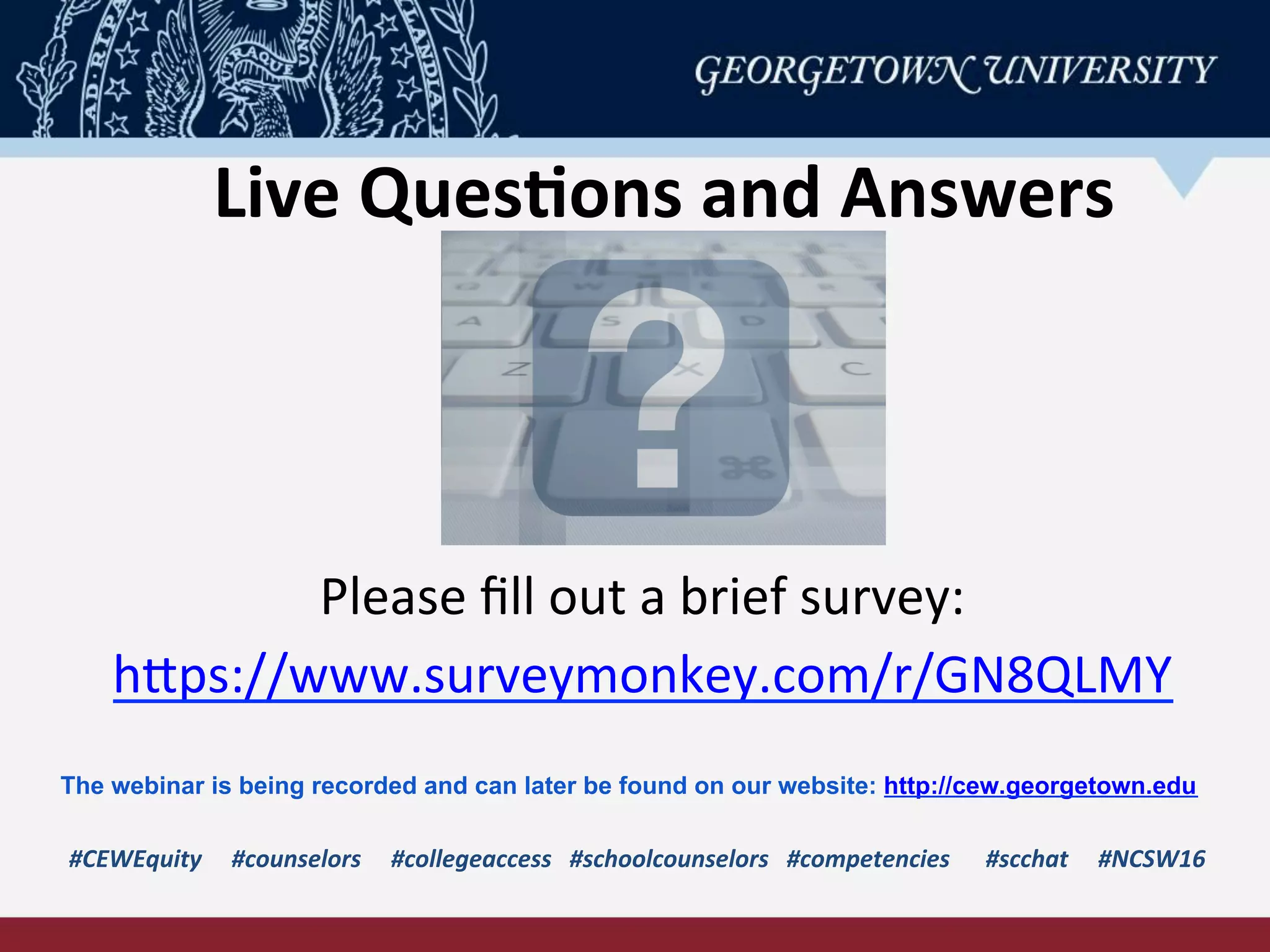 Live	
  Ques-ons	
  and	
  Answers	
  
#CEWEquity	
  	
  	
  	
  	
  #counselors	
  	
  	
  	
  	
  #collegeaccess	
  	
  	
  #schoolcounselors	
  	
  	
  #competencies	
  	
  	
  	
  	
  	
  #scchat	
  	
  	
  	
  	
  #NCSW16	
  
Please	
  ﬁll	
  out	
  a	
  brief	
  survey:	
  
hPps://www.surveymonkey.com/r/GN8QLMY	
  	
  
The webinar is being recorded and can later be found on our website: http://cew.georgetown.edu
 