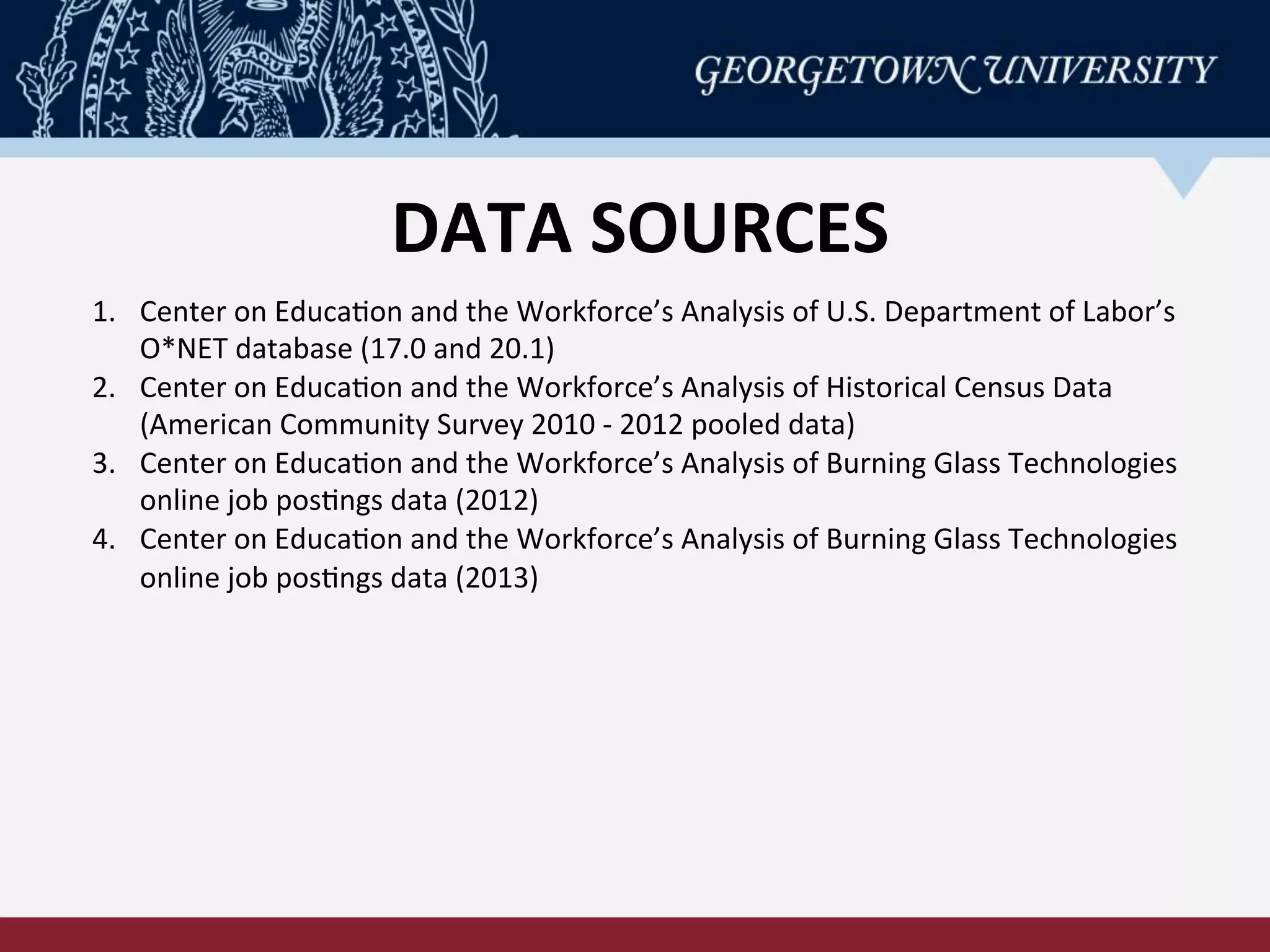 DATA	
  SOURCES	
  
1.  Center	
  on	
  EducaRon	
  and	
  the	
  Workforce’s	
  Analysis	
  of	
  U.S.	
  Department	
  of	
  Labor’s	
  
O*NET	
  database	
  (17.0	
  and	
  20.1)	
  	
  
2.  Center	
  on	
  EducaRon	
  and	
  the	
  Workforce’s	
  Analysis	
  of	
  Historical	
  Census	
  Data	
  
(American	
  Community	
  Survey	
  2010	
  -­‐	
  2012	
  pooled	
  data)	
  
3.  Center	
  on	
  EducaRon	
  and	
  the	
  Workforce’s	
  Analysis	
  of	
  Burning	
  Glass	
  Technologies	
  
online	
  job	
  posRngs	
  data	
  (2012)	
  
4.  Center	
  on	
  EducaRon	
  and	
  the	
  Workforce’s	
  Analysis	
  of	
  Burning	
  Glass	
  Technologies	
  
online	
  job	
  posRngs	
  data	
  (2013)	
  
 