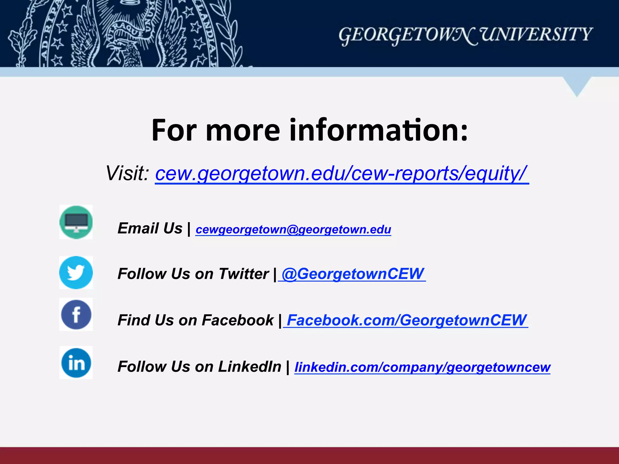 For	
  more	
  informa-on:	
  
Visit: cew.georgetown.edu/cew-reports/equity/
Email Us | cewgeorgetown@georgetown.edu
Follow Us on Twitter | @GeorgetownCEW
Find Us on Facebook | Facebook.com/GeorgetownCEW
Follow Us on LinkedIn | linkedin.com/company/georgetowncew
 