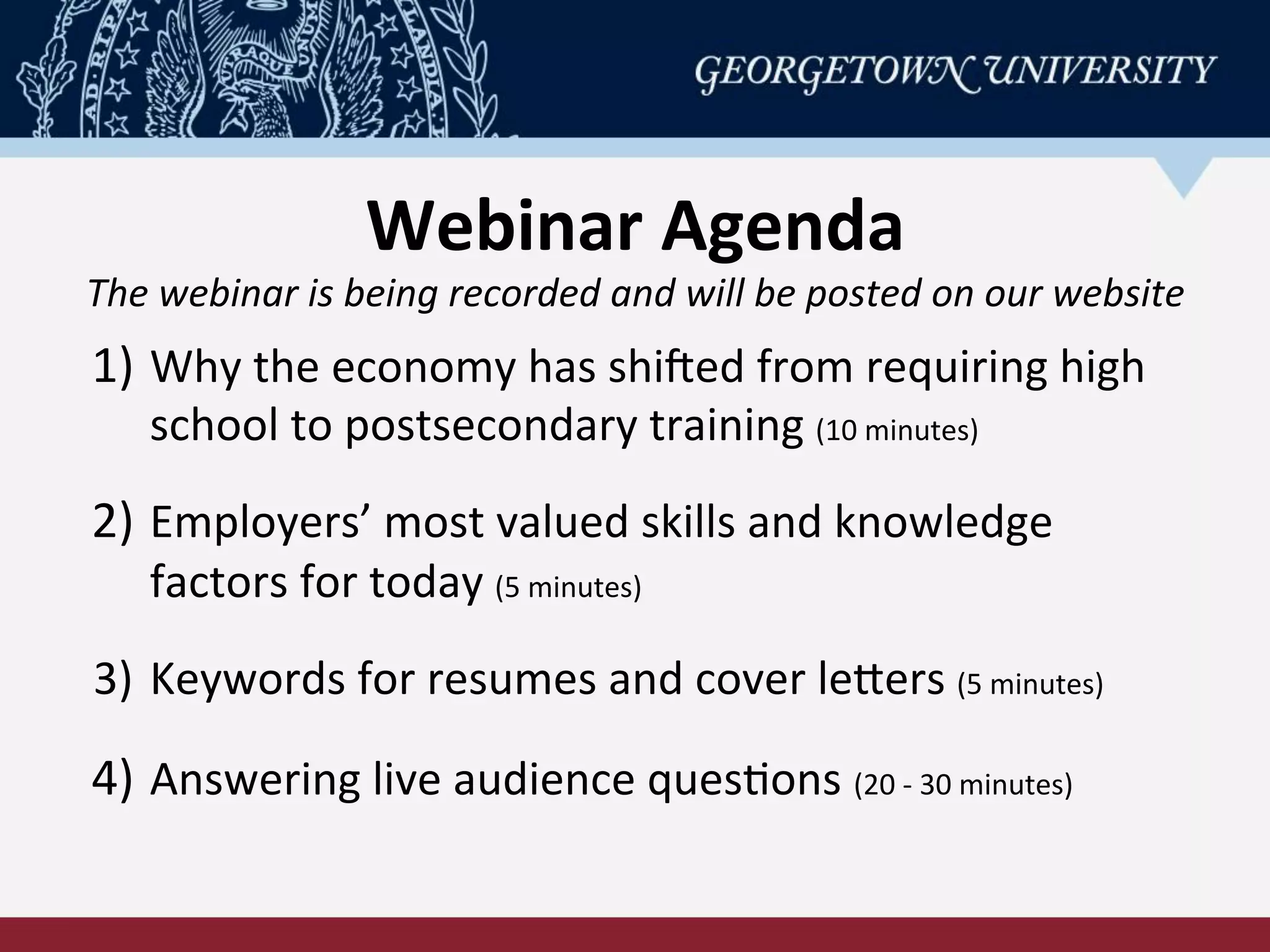 Webinar	
  Agenda	
  
The	
  webinar	
  is	
  being	
  recorded	
  and	
  will	
  be	
  posted	
  on	
  our	
  website	
  
1)  Why	
  the	
  economy	
  has	
  shiCed	
  from	
  requiring	
  high	
  
school	
  to	
  postsecondary	
  training	
  (10	
  minutes)	
  
	
  
2)  Employers’	
  most	
  valued	
  skills	
  and	
  knowledge	
  
factors	
  for	
  today	
  (5	
  minutes)	
  
	
  
3)  Keywords	
  for	
  resumes	
  and	
  cover	
  lePers	
  (5	
  minutes)	
  
	
  
4)  Answering	
  live	
  audience	
  quesRons	
  (20	
  -­‐	
  30	
  minutes)	
  
 