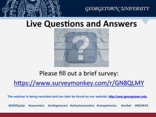 Live	
  Ques-ons	
  and	
  Answers	
  
#CEWEquity	
  	
  	
  	
  	
  #counselors	
  	
  	
  	
  	
  #collegeaccess	
  	
  	
  #schoolcounselors	
  	
  	
  #competencies	
  	
  	
  	
  	
  	
  #scchat	
  	
  	
  	
  	
  #NCSW16	
  
Please	
  ﬁll	
  out	
  a	
  brief	
  survey:	
  
hPps://www.surveymonkey.com/r/GN8QLMY	
  	
  
The webinar is being recorded and can later be found on our website: http://cew.georgetown.edu
 