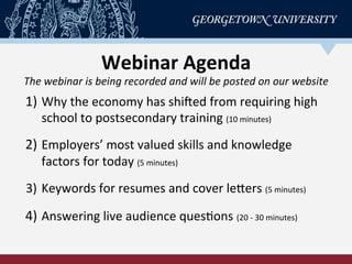 Webinar	
  Agenda	
  
The	
  webinar	
  is	
  being	
  recorded	
  and	
  will	
  be	
  posted	
  on	
  our	
  website	
  
1)  Why	
  the	
  economy	
  has	
  shiCed	
  from	
  requiring	
  high	
  
school	
  to	
  postsecondary	
  training	
  (10	
  minutes)	
  
	
  
2)  Employers’	
  most	
  valued	
  skills	
  and	
  knowledge	
  
factors	
  for	
  today	
  (5	
  minutes)	
  
	
  
3)  Keywords	
  for	
  resumes	
  and	
  cover	
  lePers	
  (5	
  minutes)	
  
	
  
4)  Answering	
  live	
  audience	
  quesRons	
  (20	
  -­‐	
  30	
  minutes)	
  
 
