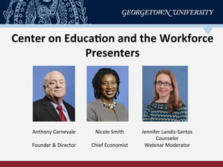 Center	
  on	
  Educa-on	
  and	
  the	
  Workforce	
  
Presenters	
  
Anthony	
  Carnevale	
  
	
  
Founder	
  &	
  Director	
  
Nicole	
  Smith	
  
	
  
Chief	
  Economist	
  
Jennifer	
  Landis-­‐Santos	
  
Counselor	
  
Webinar	
  Moderator	
  
 