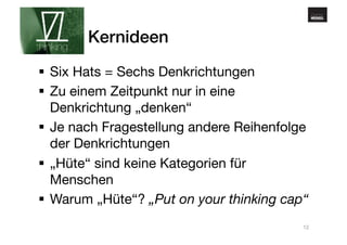 www.gehirnmuskel.at 
Kernideen! 
§ Six Hats = Sechs Denkrichtungen 
§ Zu einem Zeitpunkt nur in eine 
Denkrichtung „denken“ 
§ Je nach Fragestellung andere Reihenfolge 
der Denkrichtungen 
§ „Hüte“ sind keine Kategorien für 
Menschen 
§ Warum „Hüte“? „Put on your thinking cap“ 
12 
 