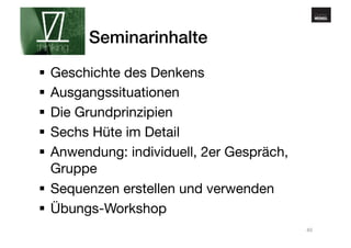 www.gehirnmuskel.at 
Seminarinhalte! 
§ Geschichte des Denkens 
§ Ausgangssituationen 
§ Die Grundprinzipien 
§ Sechs Hüte im Detail 
§ Anwendung: individuell, 2er Gespräch, 
Gruppe 
§ Sequenzen erstellen und verwenden 
§ Übungs-Workshop 
40 
 