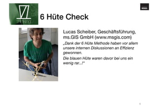 www.gehirnmuskel.at 
6 Hüte Check! 
Lucas Scheiber, Geschäftsführung, 
ms.GIS GmbH (www.msgis.com) 
„Dank der 6 Hüte Methode haben vor allem 
unsere internen Diskussionen an Effizienz 
gewonnen. 
Die blauen Hüte waren davor bei uns ein 
wenig rar...!“ 
9 
 