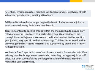 Sell benefits before features, getting to the heart of why someone joins or
what they are looking for in their membership.
Targeting content to specific groups within the membership to ensure only
relevant material is surfaced to a particular group. We experienced cut-
through issues with juniors. We created dedicated content just for our first
year juniors, very specific to their career stage. This had better traction than
previous general marketing materials and supported by brand ambassadors
had good traction.
We have a 2 for 1 special in one of our slowest months for membership, if an
existing member brings a new person who joins they both get to join at half
price. It's been successful and the long term value of the new members
makes this very worthwhile.
Retention, email open rates, member satisfaction surveys, involvement with
volunteer opportunities, meeting attendance
 