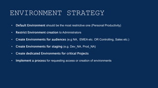 ENVIRONMENT STRATEGY
• Default Environment should be the most restrictive one (Personal Productivity)
• Restrict Environment creation to Administrators
• Create Environments for audiences (e.g NA, EMEA etc. OR Controlling, Sales etc.)
• Create Environments for staging (e.g. Dev_NA, Prod_NA)
• Create dedicated Environments for critical Projects
• Implement a process for requesting access or creation of environments
 