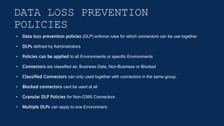 DATA LOSS PREVENTION
POLICIES
Environment
• Data loss prevention policies (DLP) enforce rules for which connectors can be use together
• DLPs defined by Administrators
• Policies can be applied to all Environments or specific Environments
• Connectors are classified as: Business Data, Non-Business or Blocked
• Classified Connectors can only used together with connectors in the same group.
• Blocked connectors cant be used at all
• Granular DLP Policies for Non-O365 Connectors
• Multiple DLPs can apply to one Environment.
 