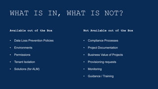 WHAT IS IN, WHAT IS NOT?
• Data Loss Prevention Policies
• Environments
• Permissions
• Tenant Isolation
• Solutions (for ALM)
• Compliance Processes
• Project Documentation
• Business Value of Projects
• Provisioning requests
• Monitoring
• Guidance / Training
Available out of the Box Not Available out of the Box
 