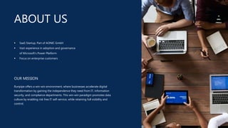ABOUT US
OUR MISSION
Runpipe offers a win-win environment, where businesses accelerate digital
transformation by gaining the independence they need from IT, information
security, and compliance departments. This win-win paradigm promotes data
culture by enabling risk free IT self-service, while retaining full visibility and
control.
 SaaS Startup, Part of AONIC GmbH
 Vast experience in adoption and governance
of Microsoft’s Power Platform
 Focus on enterprise customers
 