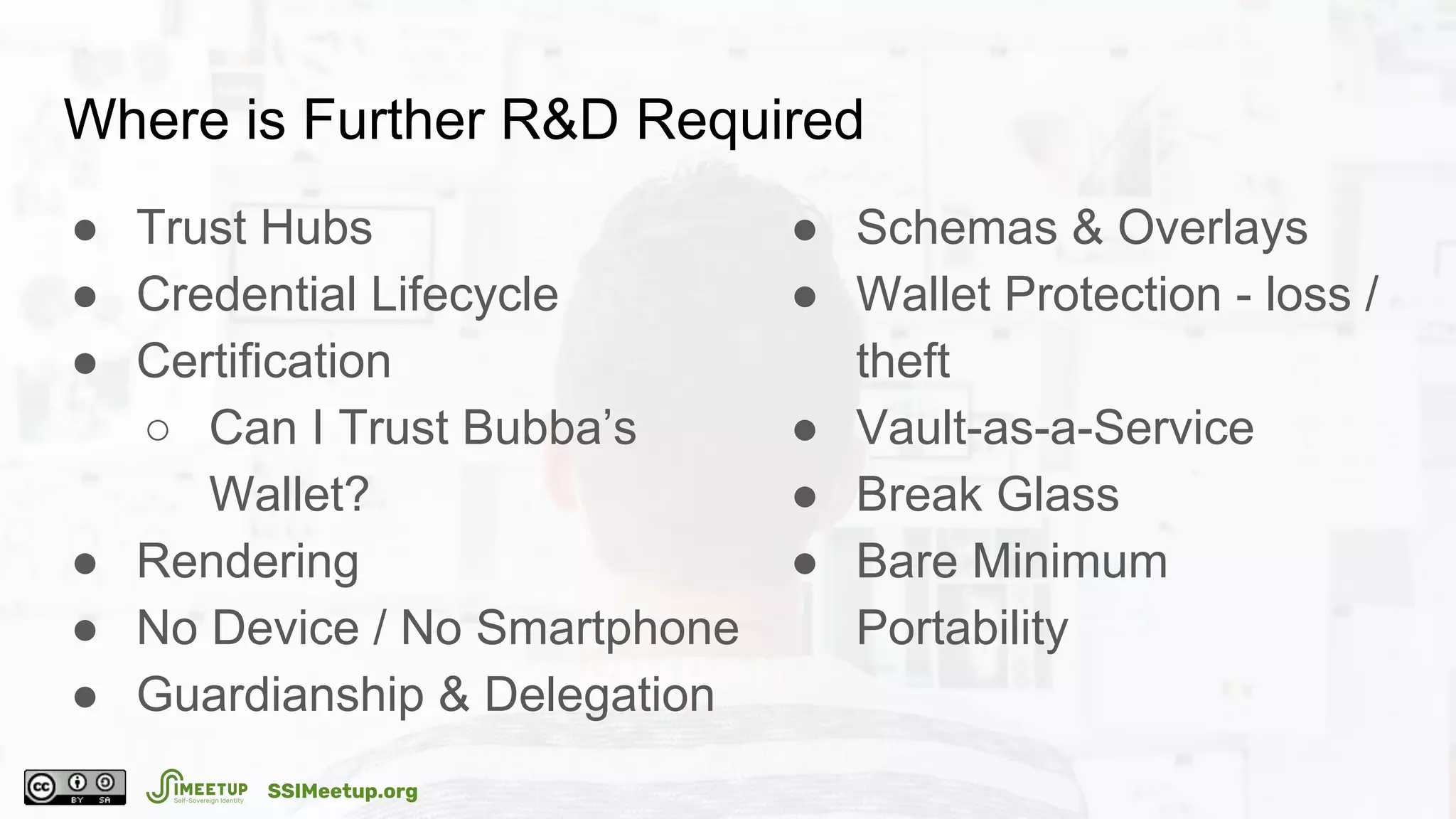 Where is Further R&D Required
● Trust Hubs
● Credential Lifecycle
● Certification
○ Can I Trust Bubba’s
Wallet?
● Rendering
● No Device / No Smartphone
● Guardianship & Delegation
● Schemas & Overlays
● Wallet Protection - loss /
theft
● Vault-as-a-Service
● Break Glass
● Bare Minimum
Portability
SSIMeetup.org
 