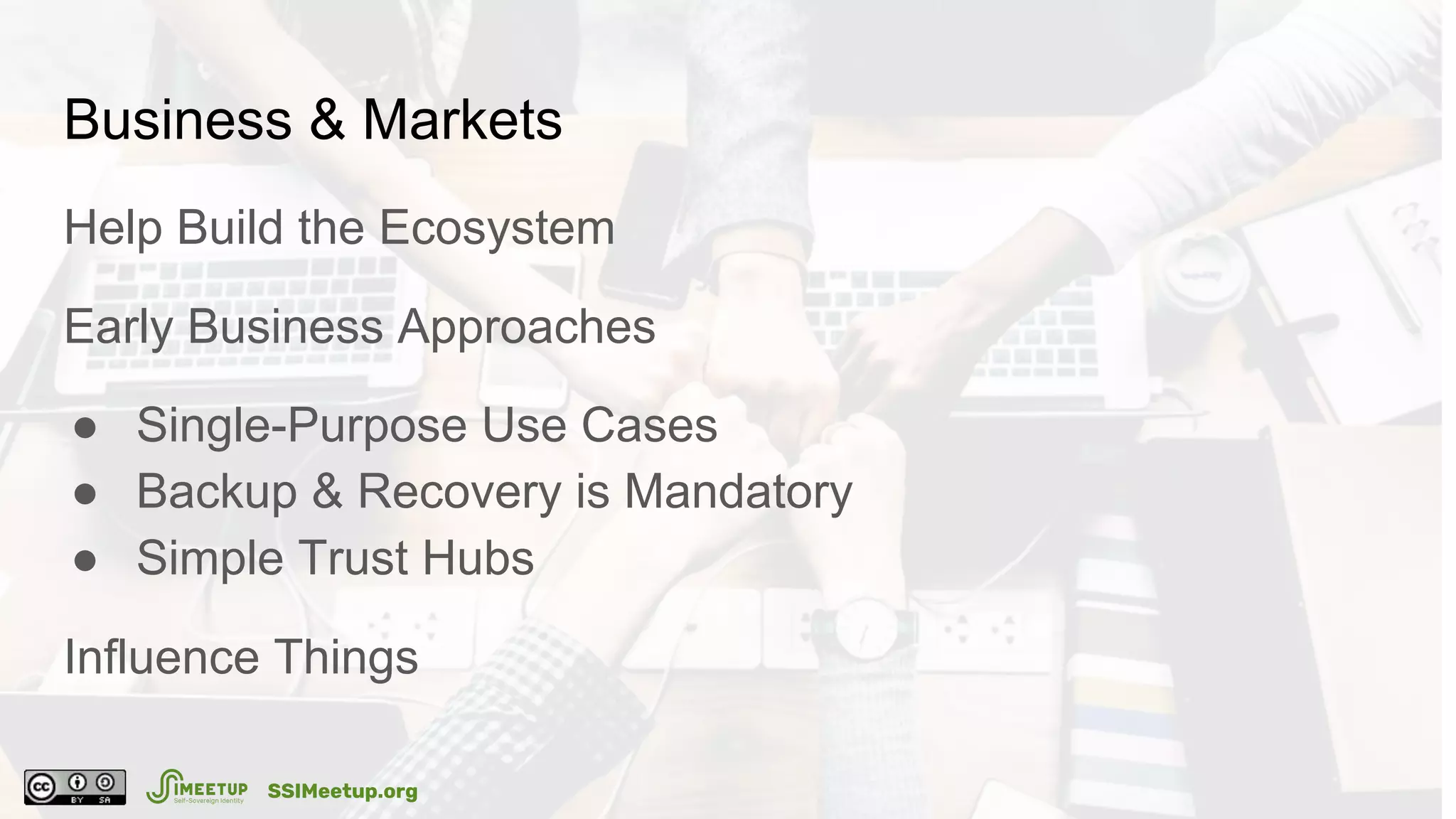 Business & Markets
Help Build the Ecosystem
Early Business Approaches
● Single-Purpose Use Cases
● Backup & Recovery is Mandatory
● Simple Trust Hubs
Influence Things
SSIMeetup.org
 