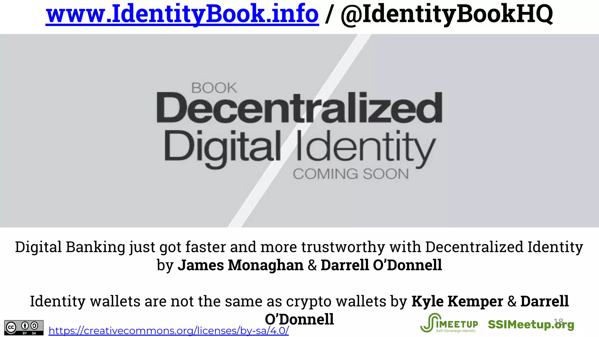 18
www.IdentityBook.info / @IdentityBookHQ
Digital Banking just got faster and more trustworthy with Decentralized Identity
by James Monaghan & Darrell O’Donnell
Identity wallets are not the same as crypto wallets by Kyle Kemper & Darrell
O’Donnell SSIMeetup.orghttps://creativecommons.org/licenses/by-sa/4.0/
 
