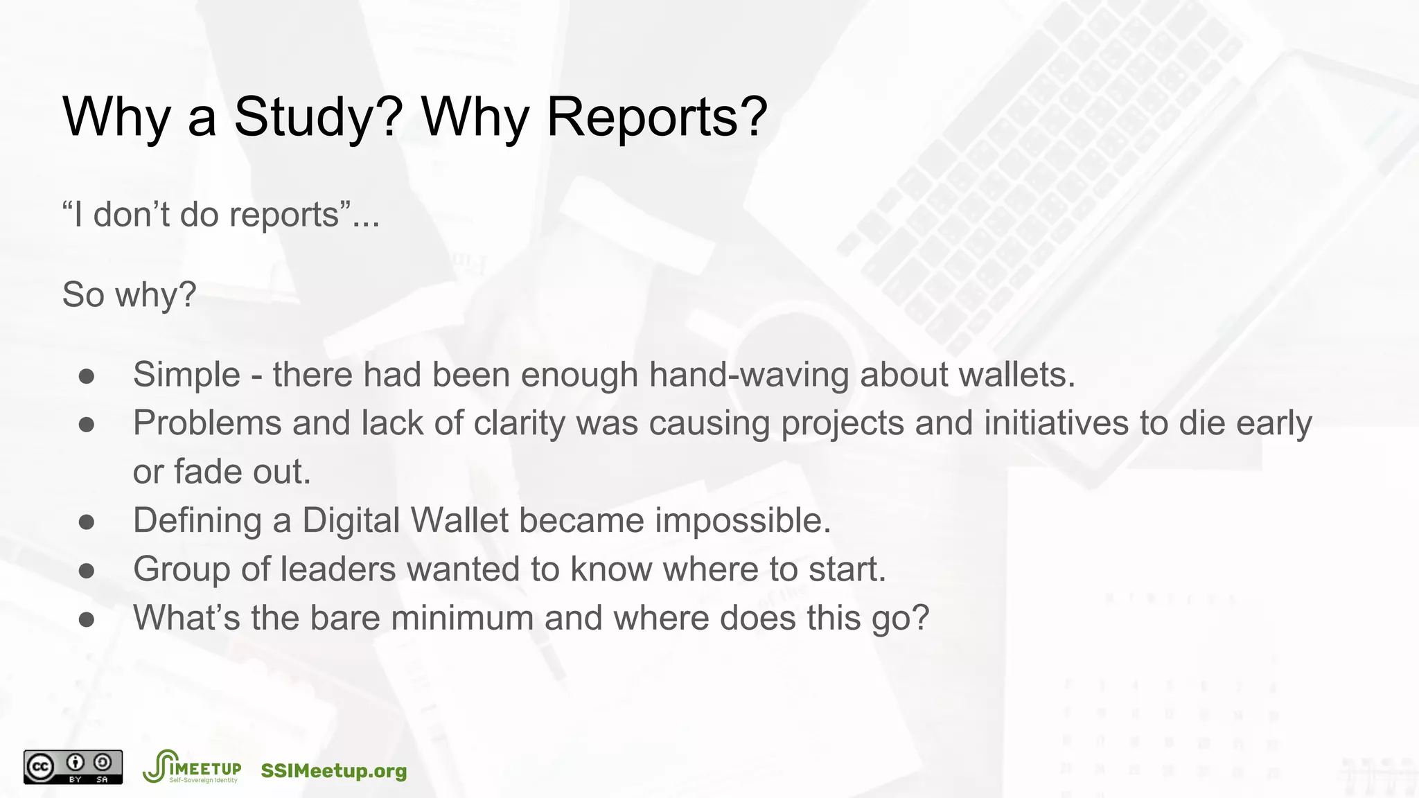 Why a Study? Why Reports?
“I don’t do reports”...
So why?
● Simple - there had been enough hand-waving about wallets.
● Problems and lack of clarity was causing projects and initiatives to die early
or fade out.
● Defining a Digital Wallet became impossible.
● Group of leaders wanted to know where to start.
● What’s the bare minimum and where does this go?
SSIMeetup.org
 