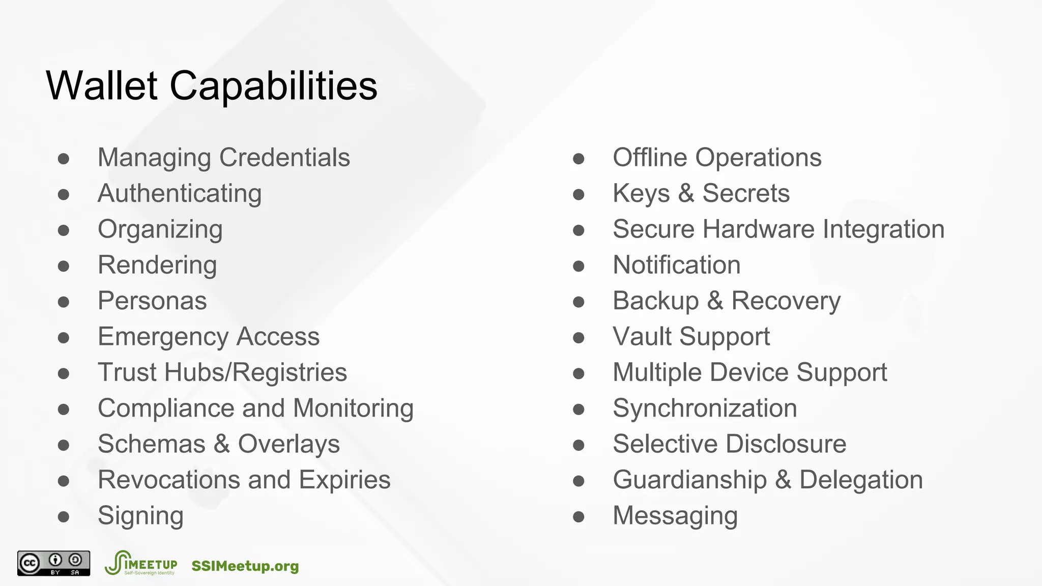 Wallet Capabilities
● Managing Credentials
● Authenticating
● Organizing
● Rendering
● Personas
● Emergency Access
● Trust Hubs/Registries
● Compliance and Monitoring
● Schemas & Overlays
● Revocations and Expiries
● Signing
● Offline Operations
● Keys & Secrets
● Secure Hardware Integration
● Notification
● Backup & Recovery
● Vault Support
● Multiple Device Support
● Synchronization
● Selective Disclosure
● Guardianship & Delegation
● Messaging
SSIMeetup.org
 