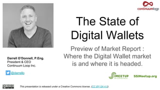 The State of
Digital Wallets
Preview of Market Report :
Where the Digital Wallet market
is and where it is headed.
This presentation is released under a Creative Commons license. (CC BY-SA 4.0).
SSIMeetup.org
Darrell O’Donnell, P.Eng.
President & CEO
Continuum Loop Inc.
T: @darrello
 