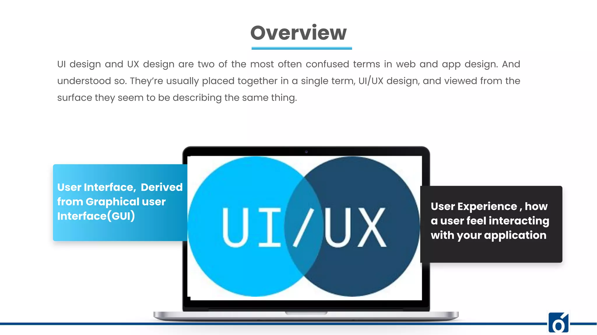 Overview
UI design and UX design are two of the most often confused terms in web and app design. And
understood so. They’re usually placed together in a single term, UI/UX design, and viewed from the
surface they seem to be describing the same thing.
User Experience , how
a user feel interacting
with your application
User Interface, Derived
from Graphical user
Interface(GUI)
 