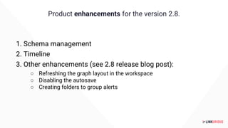 Product enhancements for the version 2.8.
1. Schema management
2. Timeline
3. Other enhancements (see 2.8 release blog post):
○ Refreshing the graph layout in the workspace
○ Disabling the autosave
○ Creating folders to group alerts
 