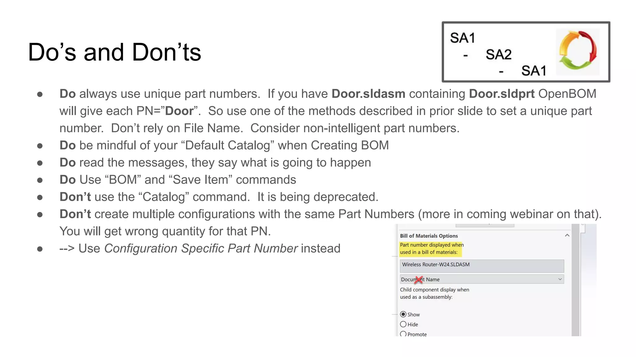 Do’s and Don’ts
● Do always use unique part numbers. If you have Door.sldasm containing Door.sldprt OpenBOM
will give each PN=”Door”. So use one of the methods described in prior slide to set a unique part
number. Don’t rely on File Name. Consider non-intelligent part numbers.
● Do be mindful of your “Default Catalog” when Creating BOM
● Do read the messages, they say what is going to happen
● Do Use “BOM” and “Save Item” commands
● Don’t use the “Catalog” command. It is being deprecated.
● Don’t create multiple configurations with the same Part Numbers (more in coming webinar on that).
You will get wrong quantity for that PN.
● --> Use Configuration Specific Part Number instead
 