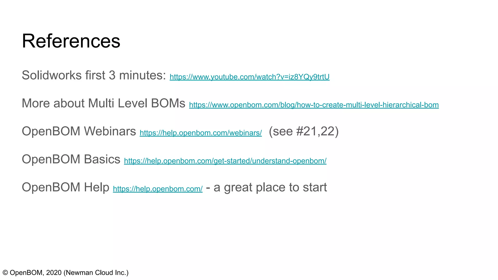 References
Solidworks first 3 minutes: https://www.youtube.com/watch?v=iz8YQy9trtU
More about Multi Level BOMs https://www.openbom.com/blog/how-to-create-multi-level-hierarchical-bom
OpenBOM Webinars https://help.openbom.com/webinars/ (see #21,22)
OpenBOM Basics https://help.openbom.com/get-started/understand-openbom/
OpenBOM Help https://help.openbom.com/ - a great place to start
© OpenBOM, 2020 (Newman Cloud Inc.)
 