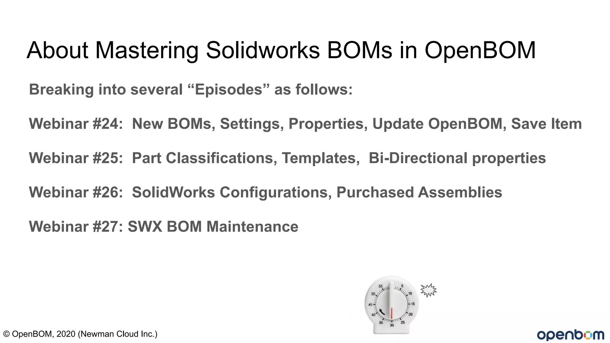 About Mastering Solidworks BOMs in OpenBOM
Breaking into several “Episodes” as follows:
Webinar #24: New BOMs, Settings, Properties, Update OpenBOM, Save Item
Webinar #25: Part Classifications, Templates, Bi-Directional properties
Webinar #26: SolidWorks Configurations, Purchased Assemblies
Webinar #27: SWX BOM Maintenance
© OpenBOM, 2020 (Newman Cloud Inc.)
 