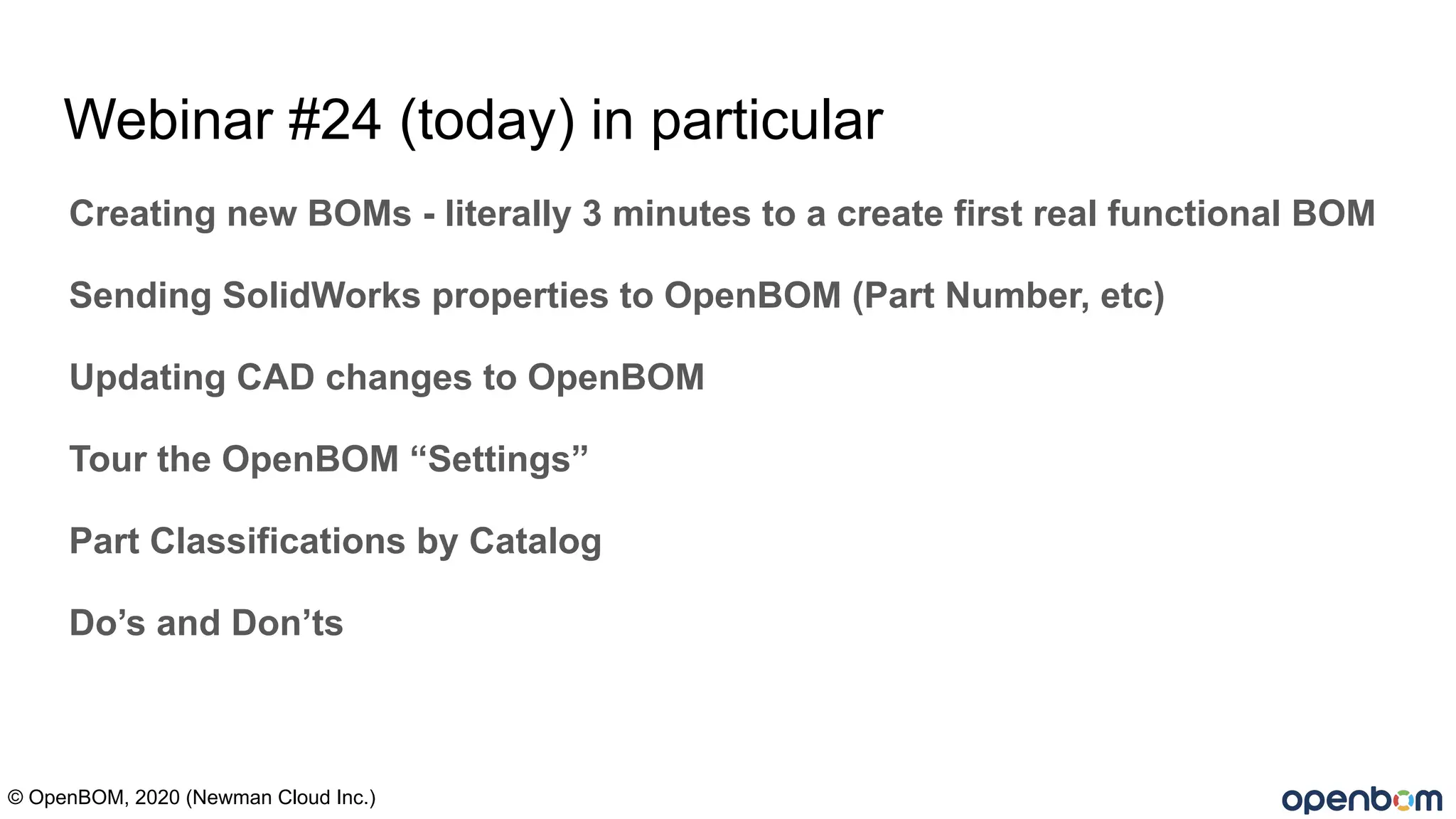 Webinar #24 (today) in particular
Creating new BOMs - literally 3 minutes to a create first real functional BOM
Sending SolidWorks properties to OpenBOM (Part Number, etc)
Updating CAD changes to OpenBOM
Tour the OpenBOM “Settings”
Part Classifications by Catalog
Do’s and Don’ts
© OpenBOM, 2020 (Newman Cloud Inc.)
 