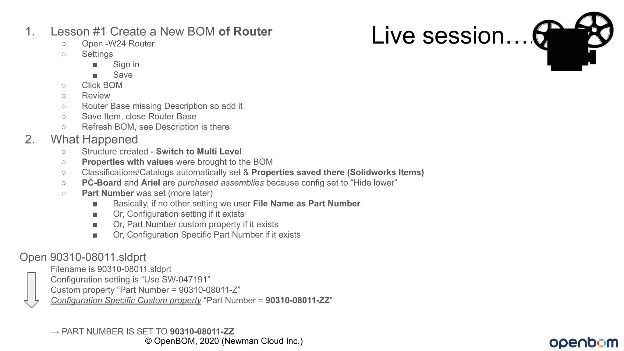 Live session….1. Lesson #1 Create a New BOM of Router
○ Open -W24 Router
○ Settings
■ Sign in
■ Save
○ Click BOM
○ Review
○ Router Base missing Description so add it
○ Save Item, close Router Base
○ Refresh BOM, see Description is there
2. What Happened
○ Structure created - Switch to Multi Level
○ Properties with values were brought to the BOM
○ Classifications/Catalogs automatically set & Properties saved there (Solidworks Items)
○ PC-Board and Ariel are purchased assemblies because config set to “Hide lower”
○ Part Number was set (more later)
■ Basically, if no other setting we user File Name as Part Number
■ Or, Configuration setting if it exists
■ Or, Part Number custom property if it exists
■ Or, Configuration Specific Part Number if it exists
Open 90310-08011.sldprt
Filename is 90310-08011.sldprt
Configuration setting is “Use SW-047191”
Custom property “Part Number = 90310-08011-Z”
Configuration Specific Custom property “Part Number = 90310-08011-ZZ”
→ PART NUMBER IS SET TO 90310-08011-ZZ
© OpenBOM, 2020 (Newman Cloud Inc.)
 