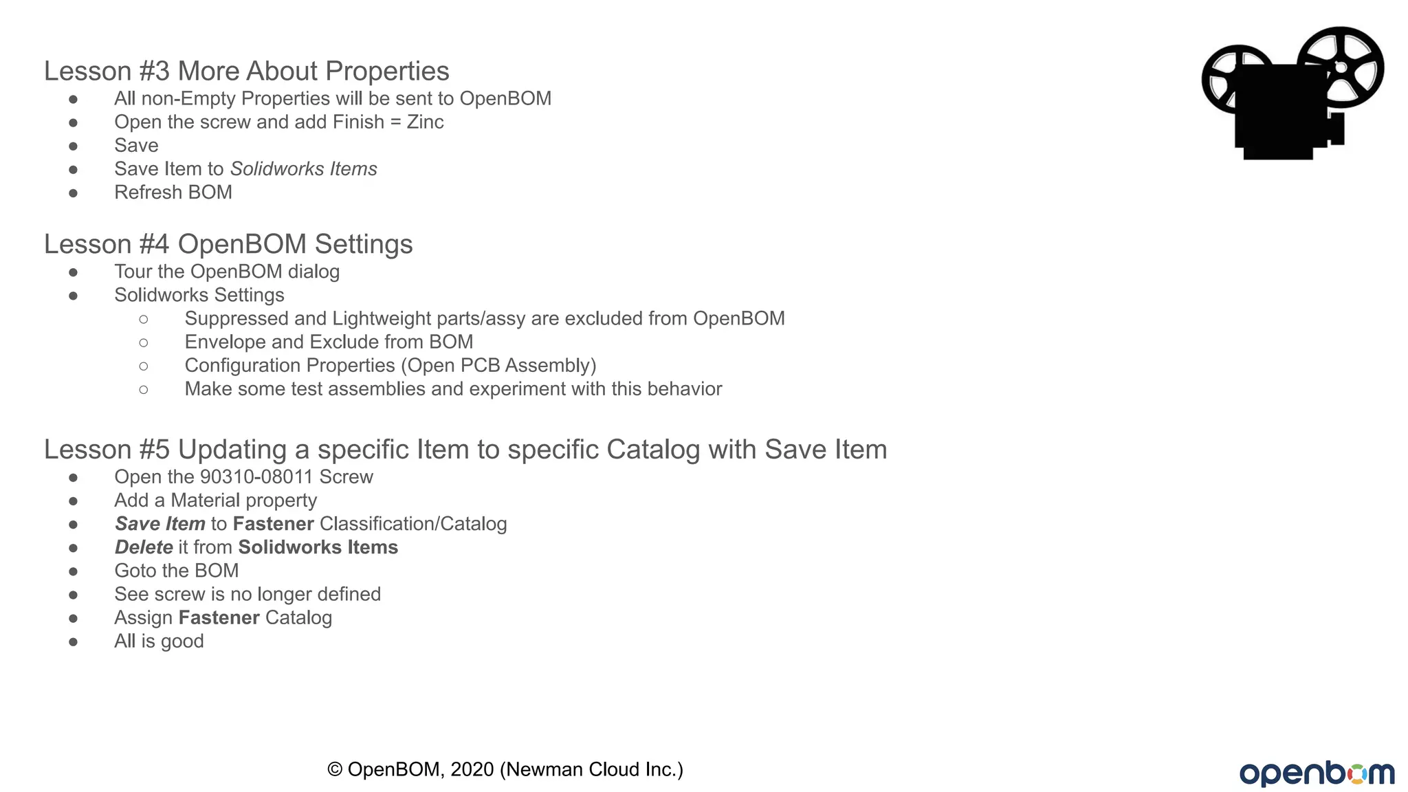 Lesson #3 More About Properties
● All non-Empty Properties will be sent to OpenBOM
● Open the screw and add Finish = Zinc
● Save
● Save Item to Solidworks Items
● Refresh BOM
Lesson #4 OpenBOM Settings
● Tour the OpenBOM dialog
● Solidworks Settings
○ Suppressed and Lightweight parts/assy are excluded from OpenBOM
○ Envelope and Exclude from BOM
○ Configuration Properties (Open PCB Assembly)
○ Make some test assemblies and experiment with this behavior
Lesson #5 Updating a specific Item to specific Catalog with Save Item
● Open the 90310-08011 Screw
● Add a Material property
● Save Item to Fastener Classification/Catalog
● Delete it from Solidworks Items
● Goto the BOM
● See screw is no longer defined
● Assign Fastener Catalog
● All is good
© OpenBOM, 2020 (Newman Cloud Inc.)
 