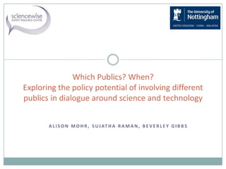 A L I S O N M O H R , S UJAT H A R A M A N , B E V E R L E Y G I B B S
Which Publics? When?
Exploring the policy potential of involving different
publics in dialogue around science and technology
 