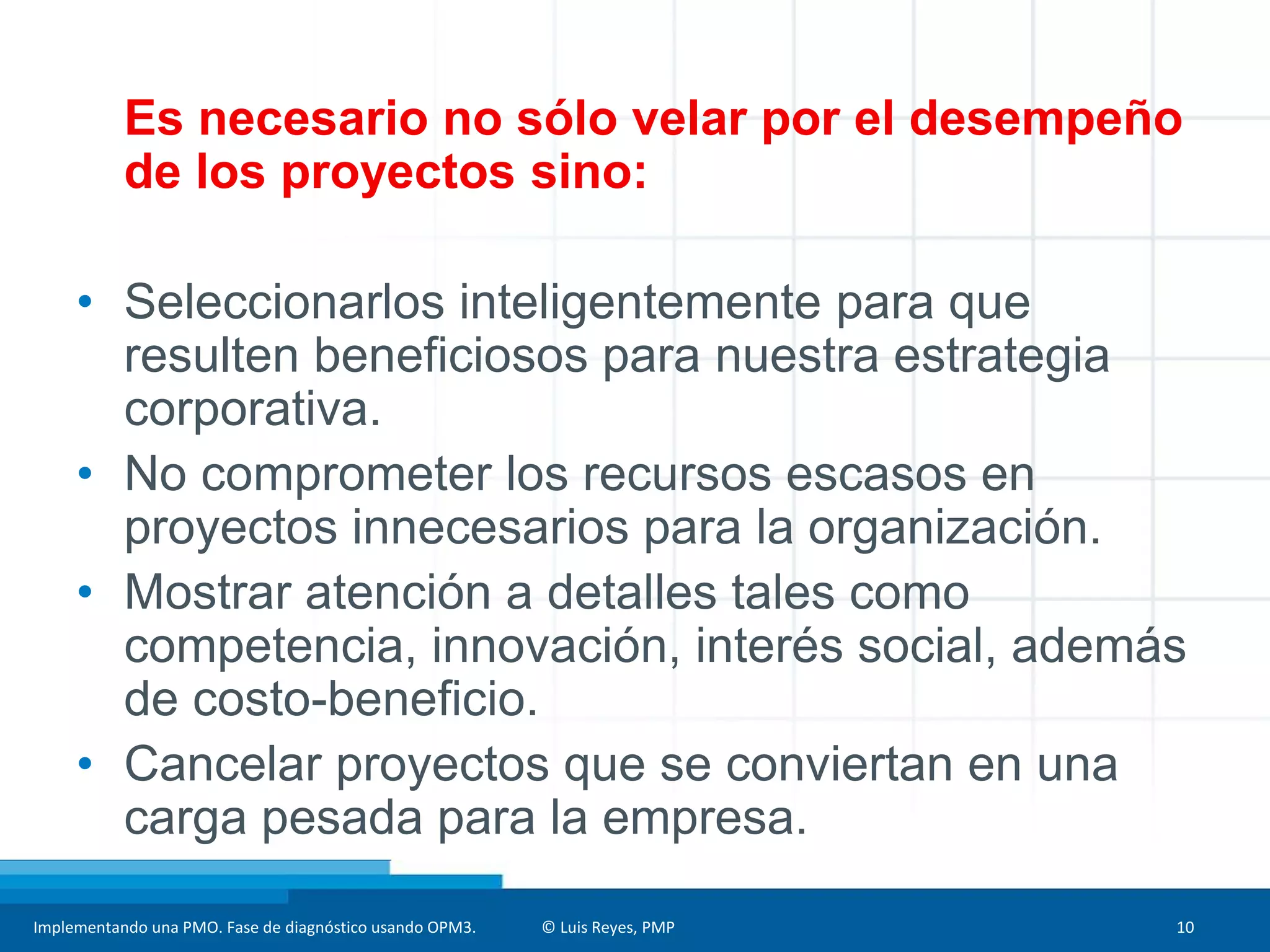 Implementando una PMO. Fase de diagnóstico usando OPM3. © Luis Reyes, PMP 10
Es necesario no sólo velar por el desempeño
de los proyectos sino:
• Seleccionarlos inteligentemente para que
resulten beneficiosos para nuestra estrategia
corporativa.
• No comprometer los recursos escasos en
proyectos innecesarios para la organización.
• Mostrar atención a detalles tales como
competencia, innovación, interés social, además
de costo-beneficio.
• Cancelar proyectos que se conviertan en una
carga pesada para la empresa.
 