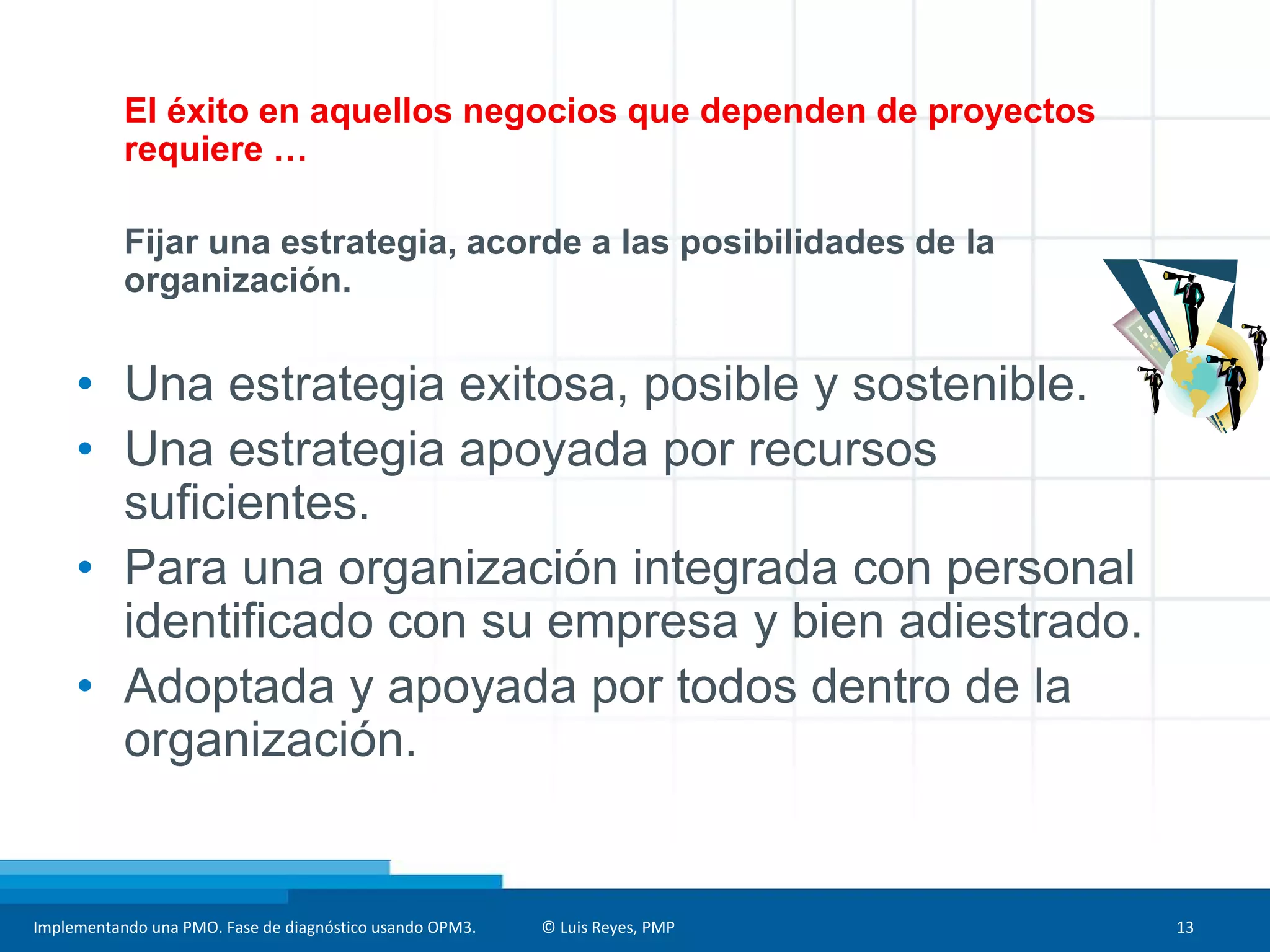 Implementando una PMO. Fase de diagnóstico usando OPM3. © Luis Reyes, PMP 13
El éxito en aquellos negocios que dependen de proyectos
requiere …
Fijar una estrategia, acorde a las posibilidades de la
organización.
• Una estrategia exitosa, posible y sostenible.
• Una estrategia apoyada por recursos
suficientes.
• Para una organización integrada con personal
identificado con su empresa y bien adiestrado.
• Adoptada y apoyada por todos dentro de la
organización.
 