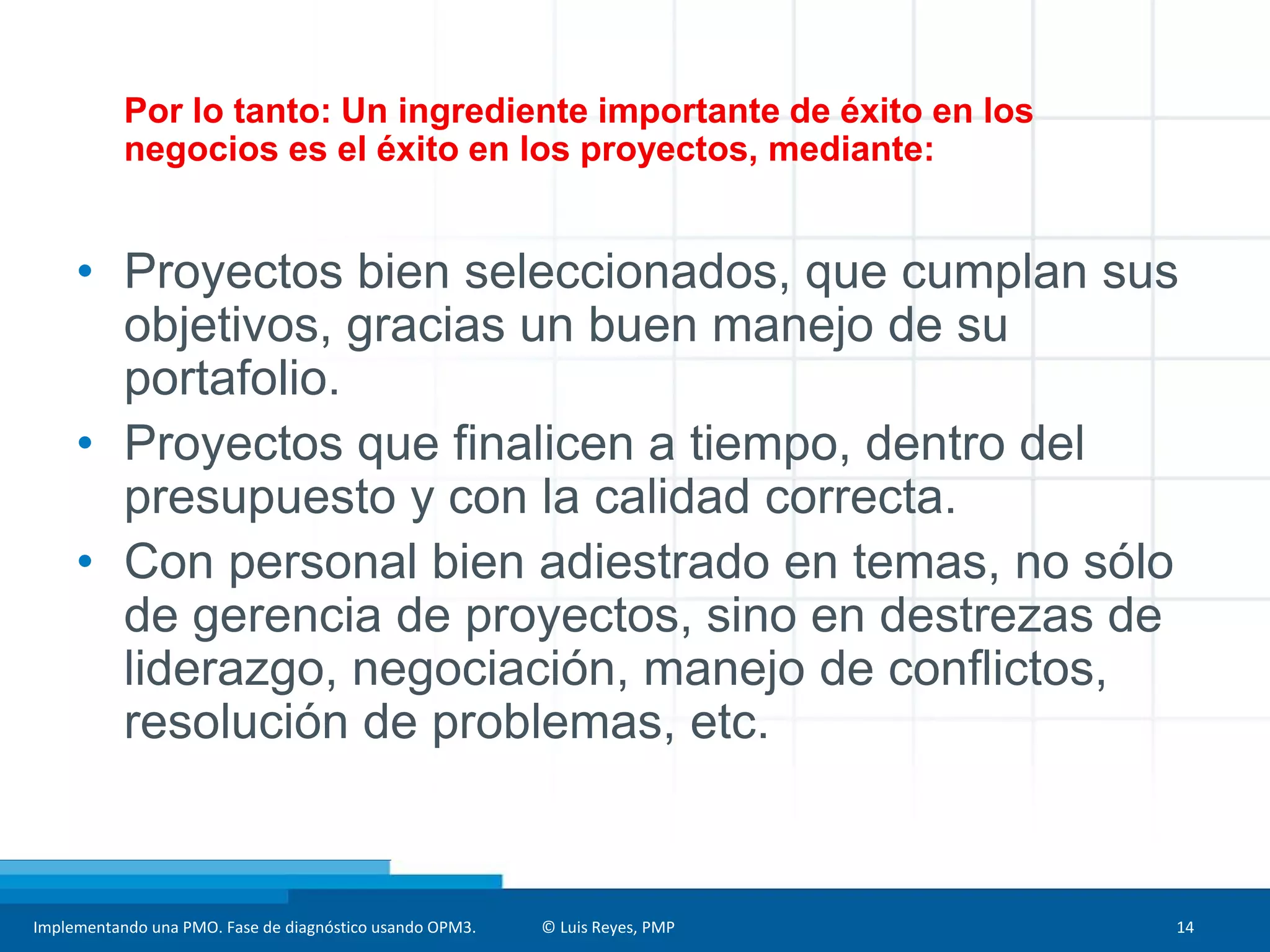 Implementando una PMO. Fase de diagnóstico usando OPM3. © Luis Reyes, PMP 14
Por lo tanto: Un ingrediente importante de éxito en los
negocios es el éxito en los proyectos, mediante:
• Proyectos bien seleccionados, que cumplan sus
objetivos, gracias un buen manejo de su
portafolio.
• Proyectos que finalicen a tiempo, dentro del
presupuesto y con la calidad correcta.
• Con personal bien adiestrado en temas, no sólo
de gerencia de proyectos, sino en destrezas de
liderazgo, negociación, manejo de conflictos,
resolución de problemas, etc.
 