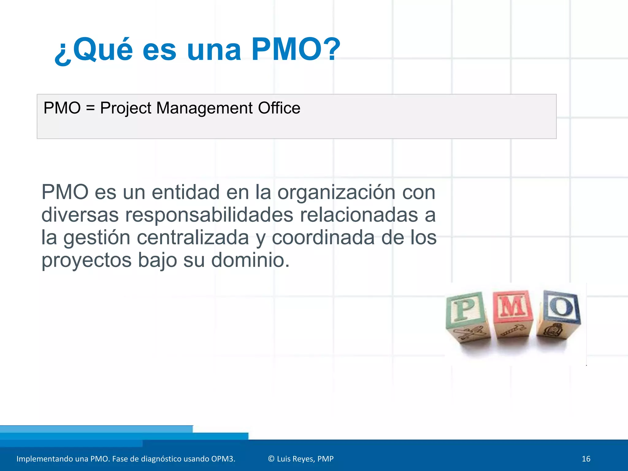 Implementando una PMO. Fase de diagnóstico usando OPM3. © Luis Reyes, PMP 16
PMO = Project Management Office
¿Qué es una PMO?
PMO es un entidad en la organización con
diversas responsabilidades relacionadas a
la gestión centralizada y coordinada de los
proyectos bajo su dominio.
 