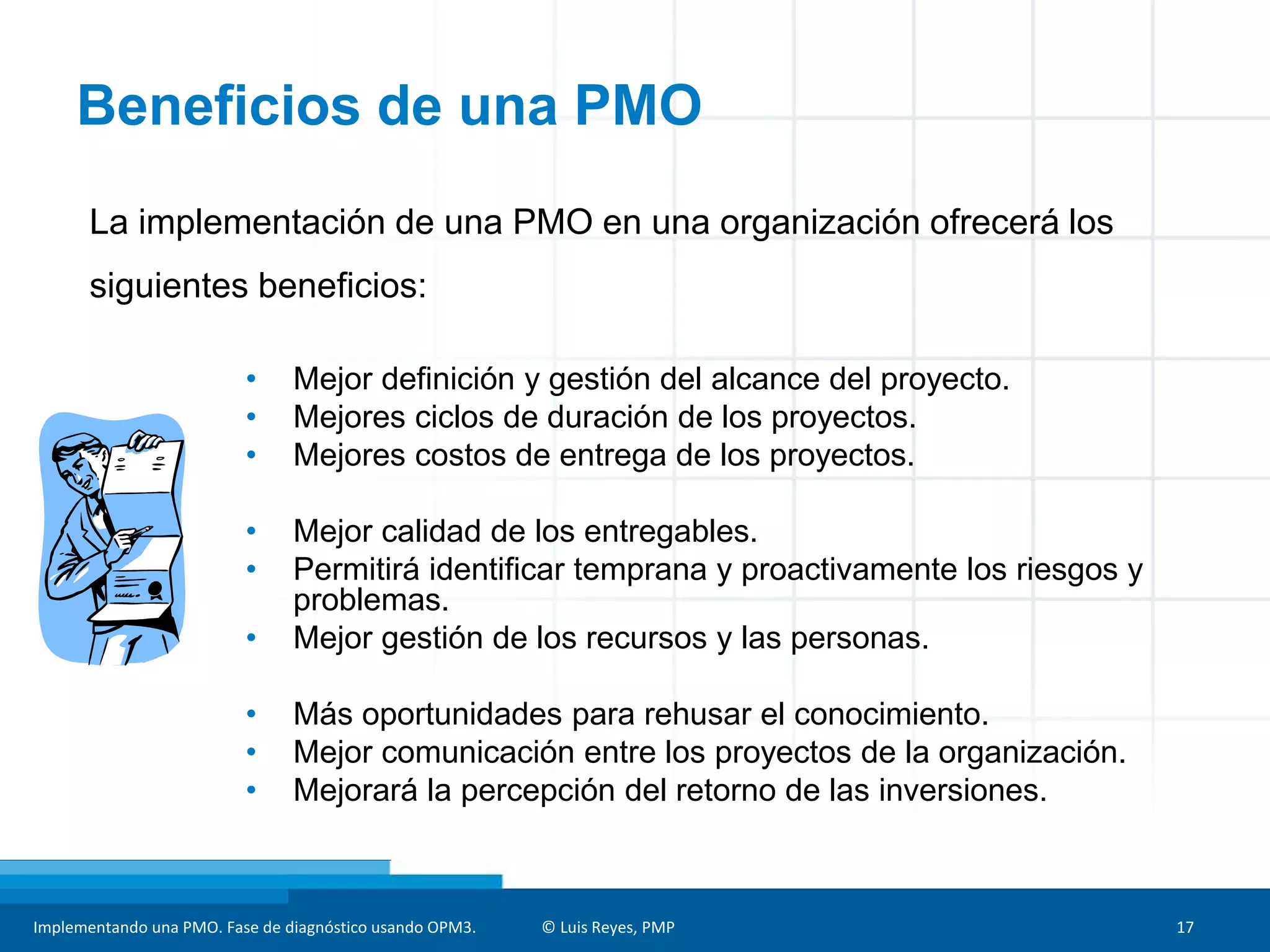 Implementando una PMO. Fase de diagnóstico usando OPM3. © Luis Reyes, PMP 17
Beneficios de una PMO
• Mejor definición y gestión del alcance del proyecto.
• Mejores ciclos de duración de los proyectos.
• Mejores costos de entrega de los proyectos.
• Mejor calidad de los entregables.
• Permitirá identificar temprana y proactivamente los riesgos y
problemas.
• Mejor gestión de los recursos y las personas.
• Más oportunidades para rehusar el conocimiento.
• Mejor comunicación entre los proyectos de la organización.
• Mejorará la percepción del retorno de las inversiones.
La implementación de una PMO en una organización ofrecerá los
siguientes beneficios:
 