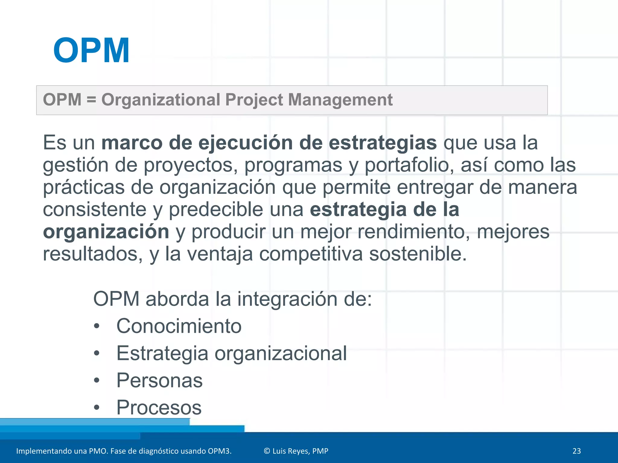 Implementando una PMO. Fase de diagnóstico usando OPM3. © Luis Reyes, PMP 23
OPM = Organizational Project Management
OPM
Es un marco de ejecución de estrategias que usa la
gestión de proyectos, programas y portafolio, así como las
prácticas de organización que permite entregar de manera
consistente y predecible una estrategia de la
organización y producir un mejor rendimiento, mejores
resultados, y la ventaja competitiva sostenible.
OPM aborda la integración de:
• Conocimiento
• Estrategia organizacional
• Personas
• Procesos
 