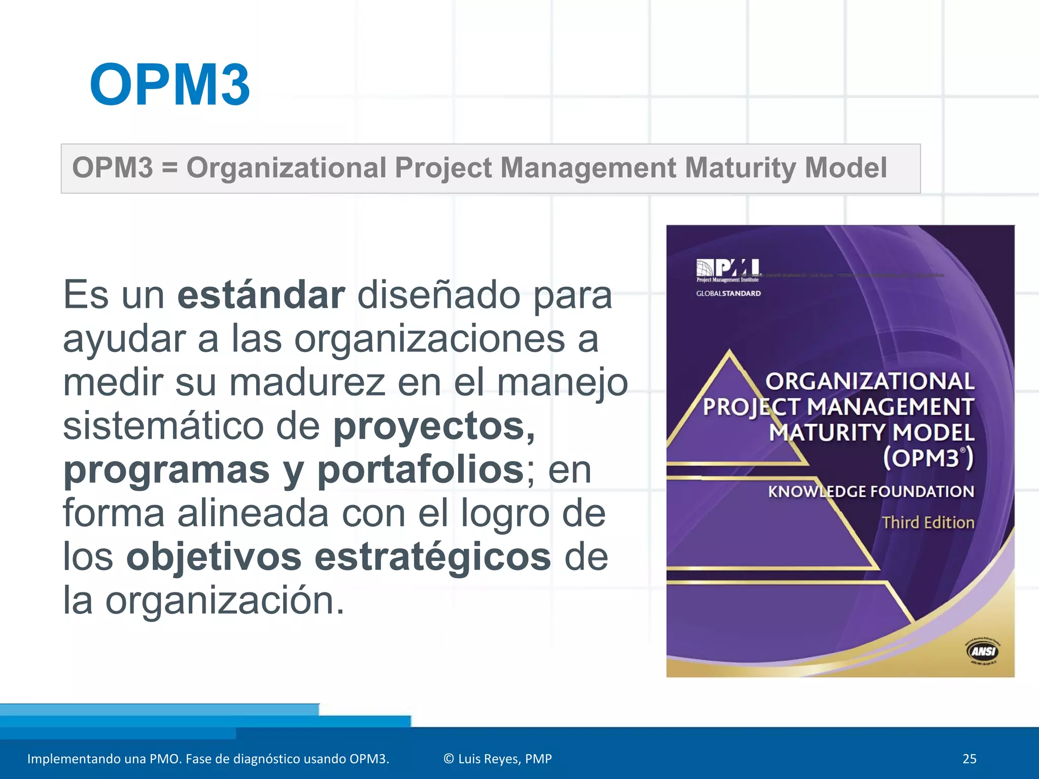 Implementando una PMO. Fase de diagnóstico usando OPM3. © Luis Reyes, PMP 25
OPM3 = Organizational Project Management Maturity Model
OPM3
Es un estándar diseñado para
ayudar a las organizaciones a
medir su madurez en el manejo
sistemático de proyectos,
programas y portafolios; en
forma alineada con el logro de
los objetivos estratégicos de
la organización.
 