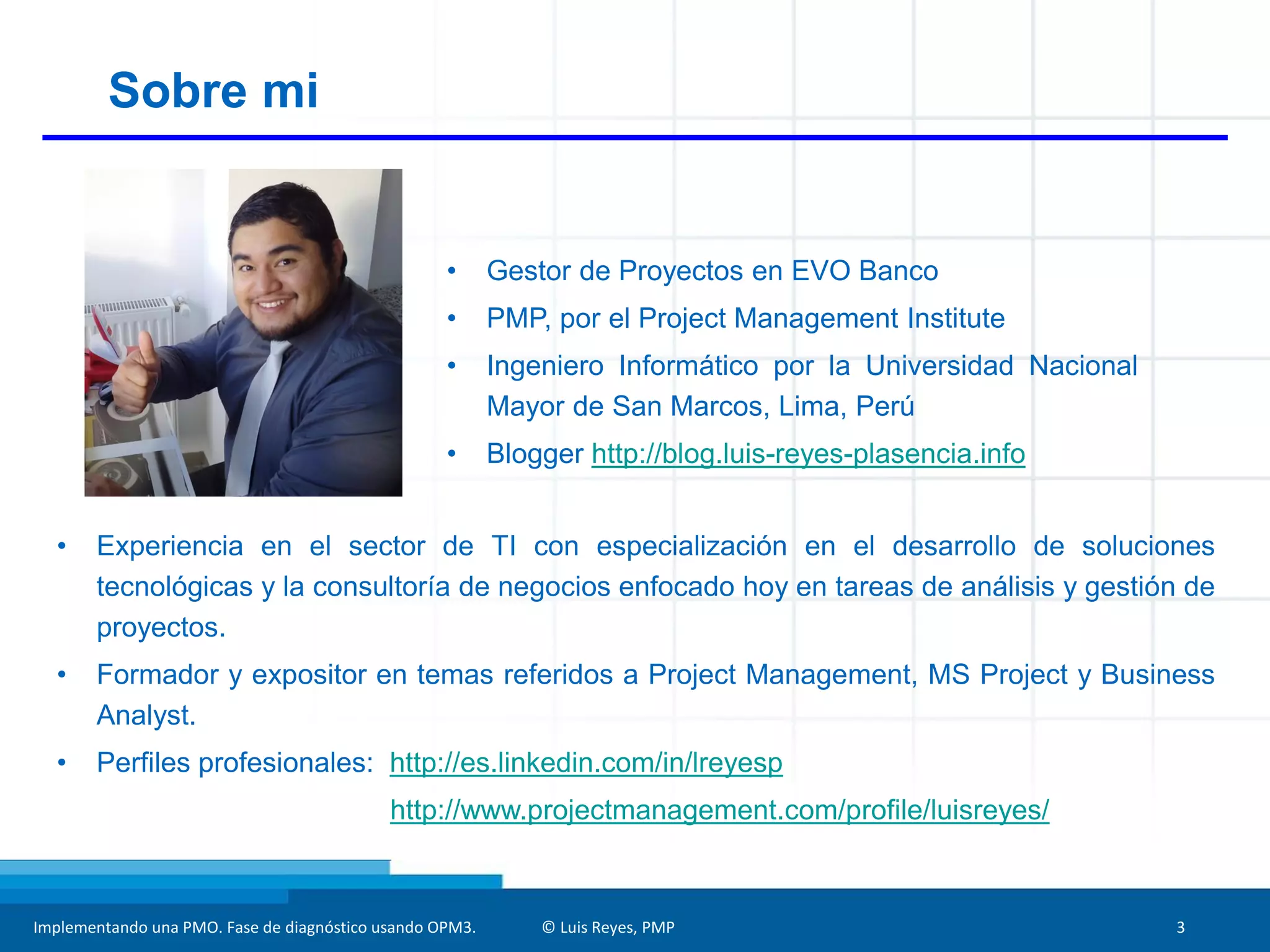 Implementando una PMO. Fase de diagnóstico usando OPM3. © Luis Reyes, PMP 3
Sobre mi
• Gestor de Proyectos en EVO Banco
• PMP, por el Project Management Institute
• Ingeniero Informático por la Universidad Nacional
Mayor de San Marcos, Lima, Perú
• Blogger http://blog.luis-reyes-plasencia.info
• Experiencia en el sector de TI con especialización en el desarrollo de soluciones
tecnológicas y la consultoría de negocios enfocado hoy en tareas de análisis y gestión de
proyectos.
• Formador y expositor en temas referidos a Project Management, MS Project y Business
Analyst.
• Perfiles profesionales: http://es.linkedin.com/in/lreyesp
http://www.projectmanagement.com/profile/luisreyes/
 