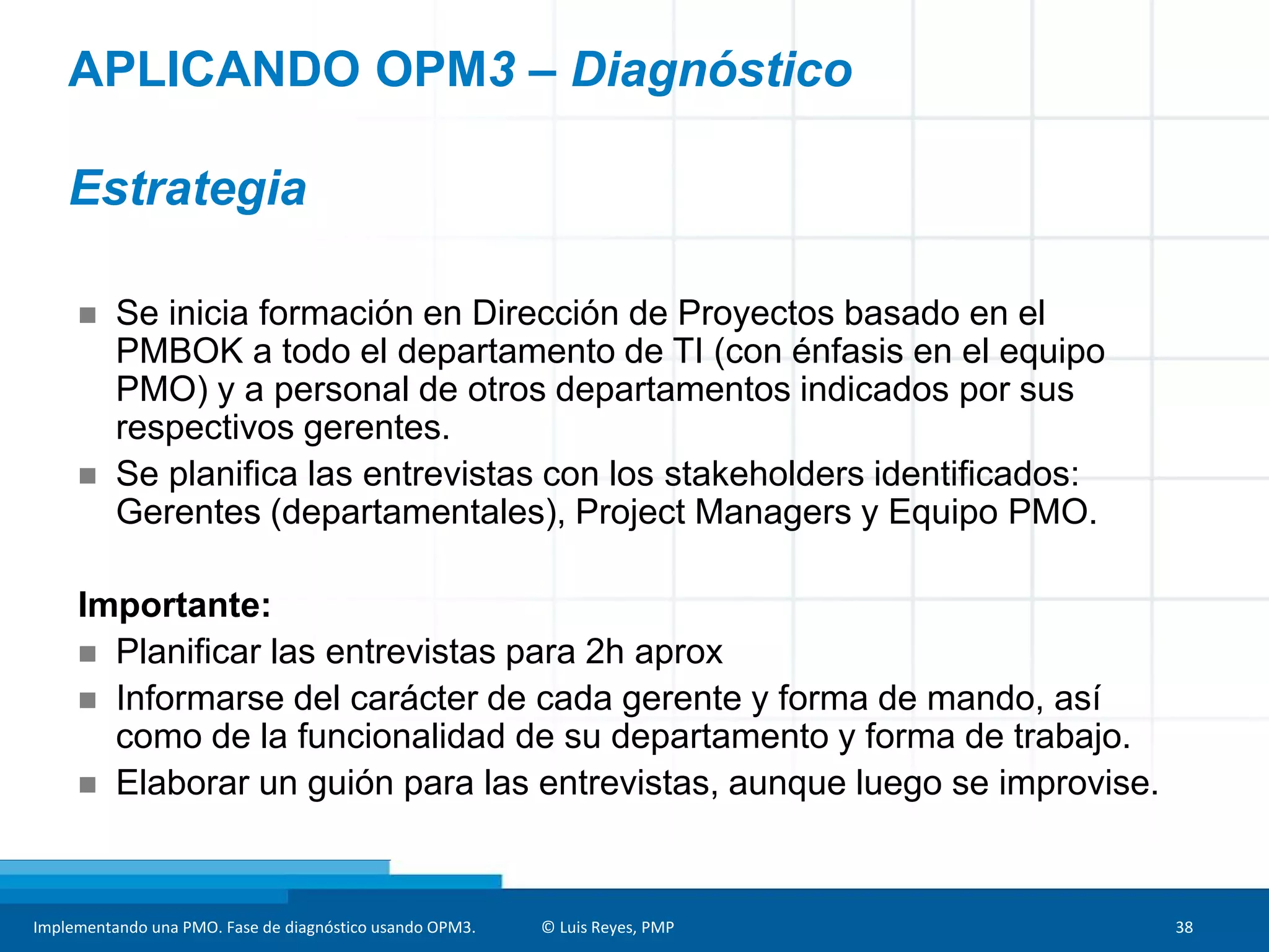 Implementando una PMO. Fase de diagnóstico usando OPM3. © Luis Reyes, PMP 38
 Se inicia formación en Dirección de Proyectos basado en el
PMBOK a todo el departamento de TI (con énfasis en el equipo
PMO) y a personal de otros departamentos indicados por sus
respectivos gerentes.
 Se planifica las entrevistas con los stakeholders identificados:
Gerentes (departamentales), Project Managers y Equipo PMO.
Importante:
 Planificar las entrevistas para 2h aprox
 Informarse del carácter de cada gerente y forma de mando, así
como de la funcionalidad de su departamento y forma de trabajo.
 Elaborar un guión para las entrevistas, aunque luego se improvise.
APLICANDO OPM3 – Diagnóstico
Estrategia
 