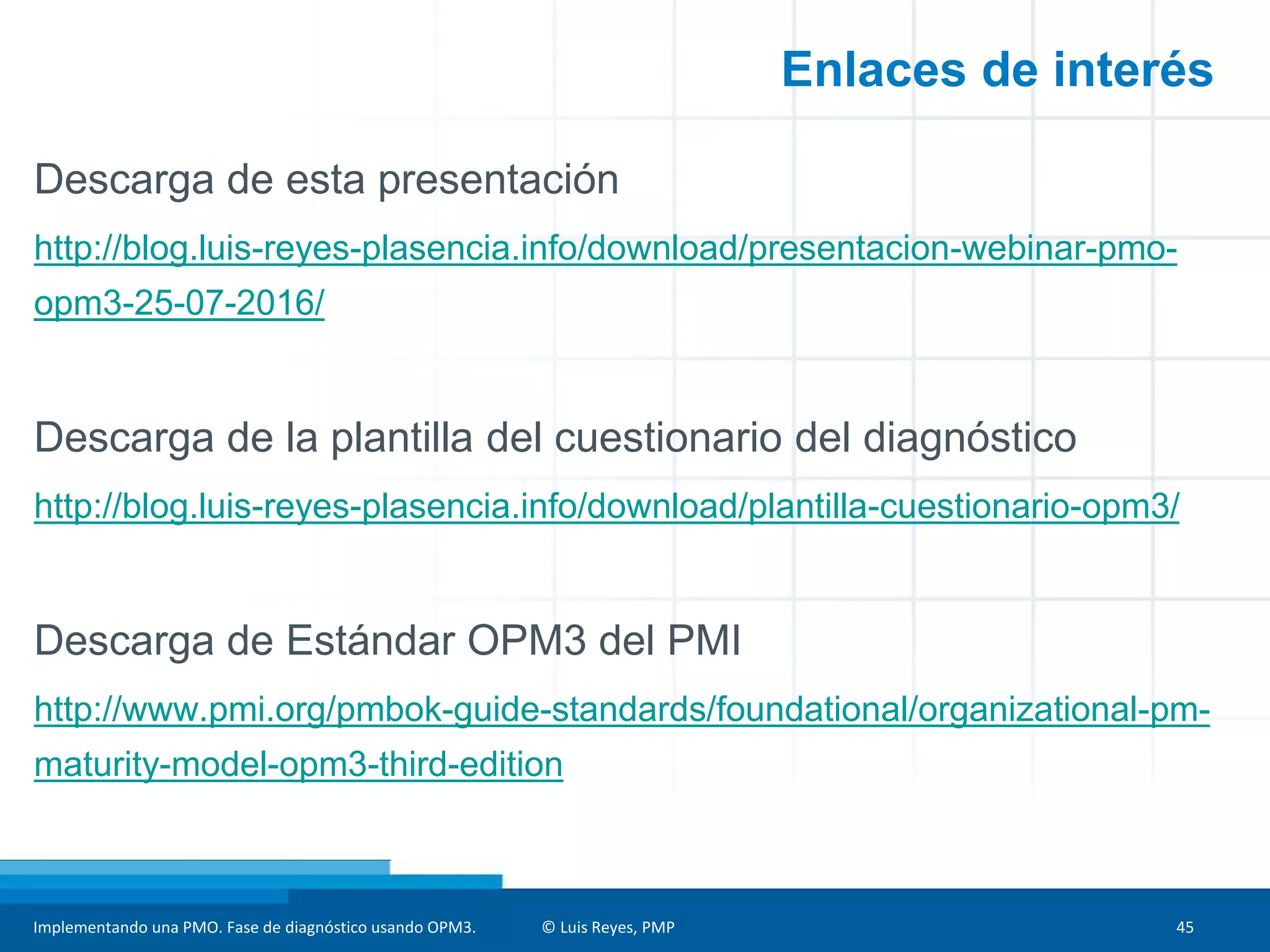 Implementando una PMO. Fase de diagnóstico usando OPM3. © Luis Reyes, PMP 45
Descarga de esta presentación
http://blog.luis-reyes-plasencia.info/download/presentacion-webinar-pmo-opm3-25-
07-2016/
Descarga de la plantilla del cuestionario del diagnóstico
http://blog.luis-reyes-plasencia.info/download/plantilla-cuestionario-opm3/
Herramienta de diagnóstico
http://www.pmc-bolivia.com/herrrraminetas/diagnostico-opm3
Descarga de Estándar OPM3 del PMI
http://www.pmi.org/pmbok-guide-standards/foundational/organizational-pm-maturity-
model-opm3-third-edition
Enlaces de interés
 