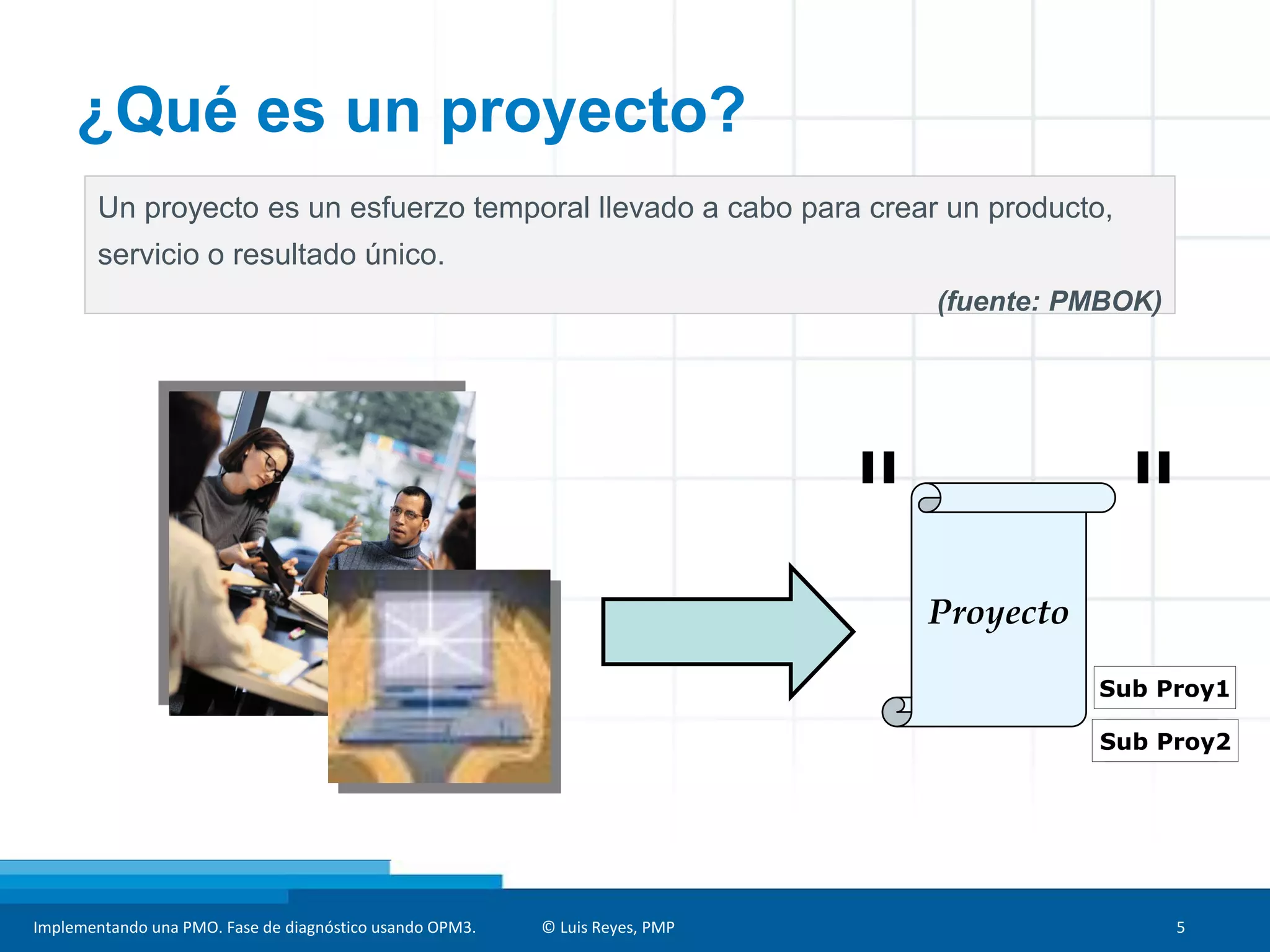 Implementando una PMO. Fase de diagnóstico usando OPM3. © Luis Reyes, PMP 5
Un proyecto es un esfuerzo temporal llevado a cabo para crear un producto,
servicio o resultado único.
(fuente: PMBOK)
Proyecto
Sub Proy1
Sub Proy2
¿Qué es un proyecto?
 