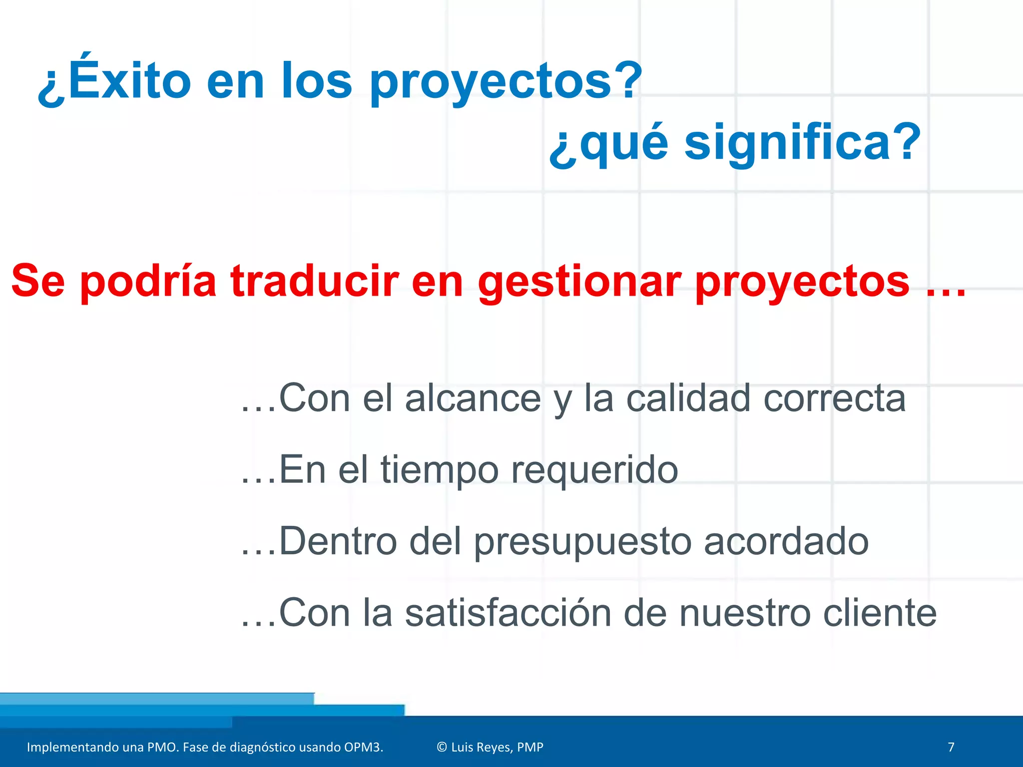 Implementando una PMO. Fase de diagnóstico usando OPM3. © Luis Reyes, PMP 7
¿Éxito en los proyectos?
¿qué significa?
…Con el alcance y la calidad correcta
…En el tiempo requerido
…Dentro del presupuesto acordado
…Con la satisfacción de nuestro cliente
Se podría traducir en gestionar proyectos …
 