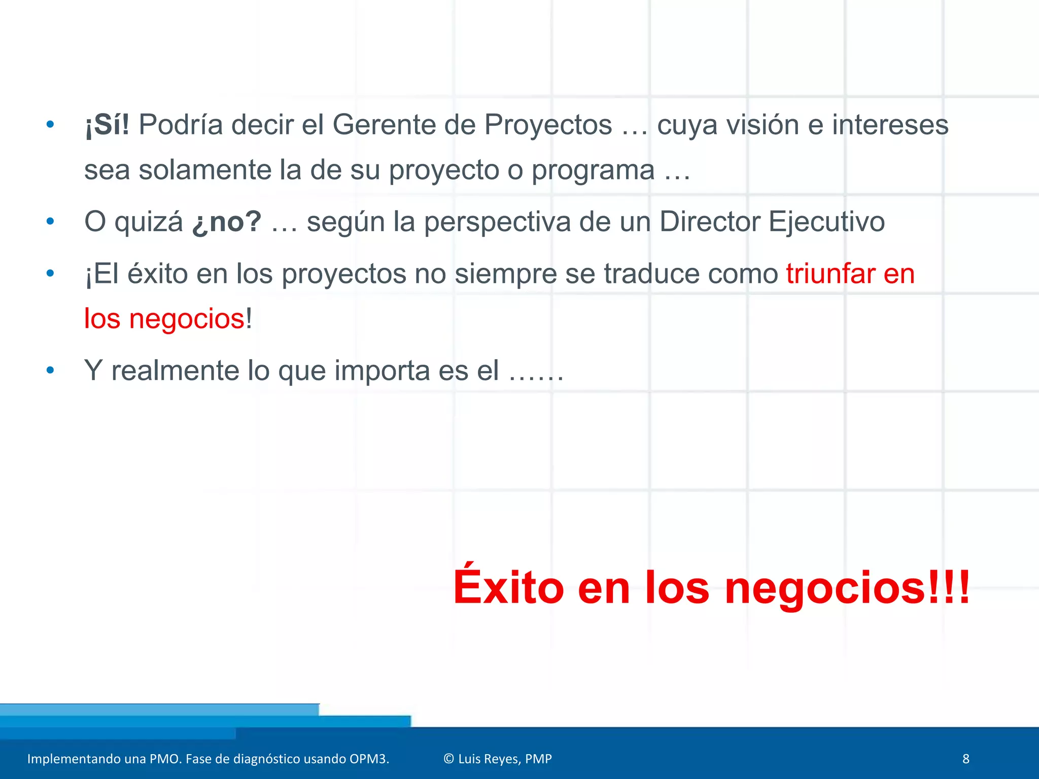 Implementando una PMO. Fase de diagnóstico usando OPM3. © Luis Reyes, PMP 8
• ¡Sí! Podría decir el Gerente de Proyectos … cuya visión e intereses
sea solamente la de su proyecto o programa …
• O quizá ¿no? … según la perspectiva de un Director Ejecutivo
• ¡El éxito en los proyectos no siempre se traduce como triunfar en
los negocios!
• Y realmente lo que importa es el ……
Éxito en los negocios!!!
 