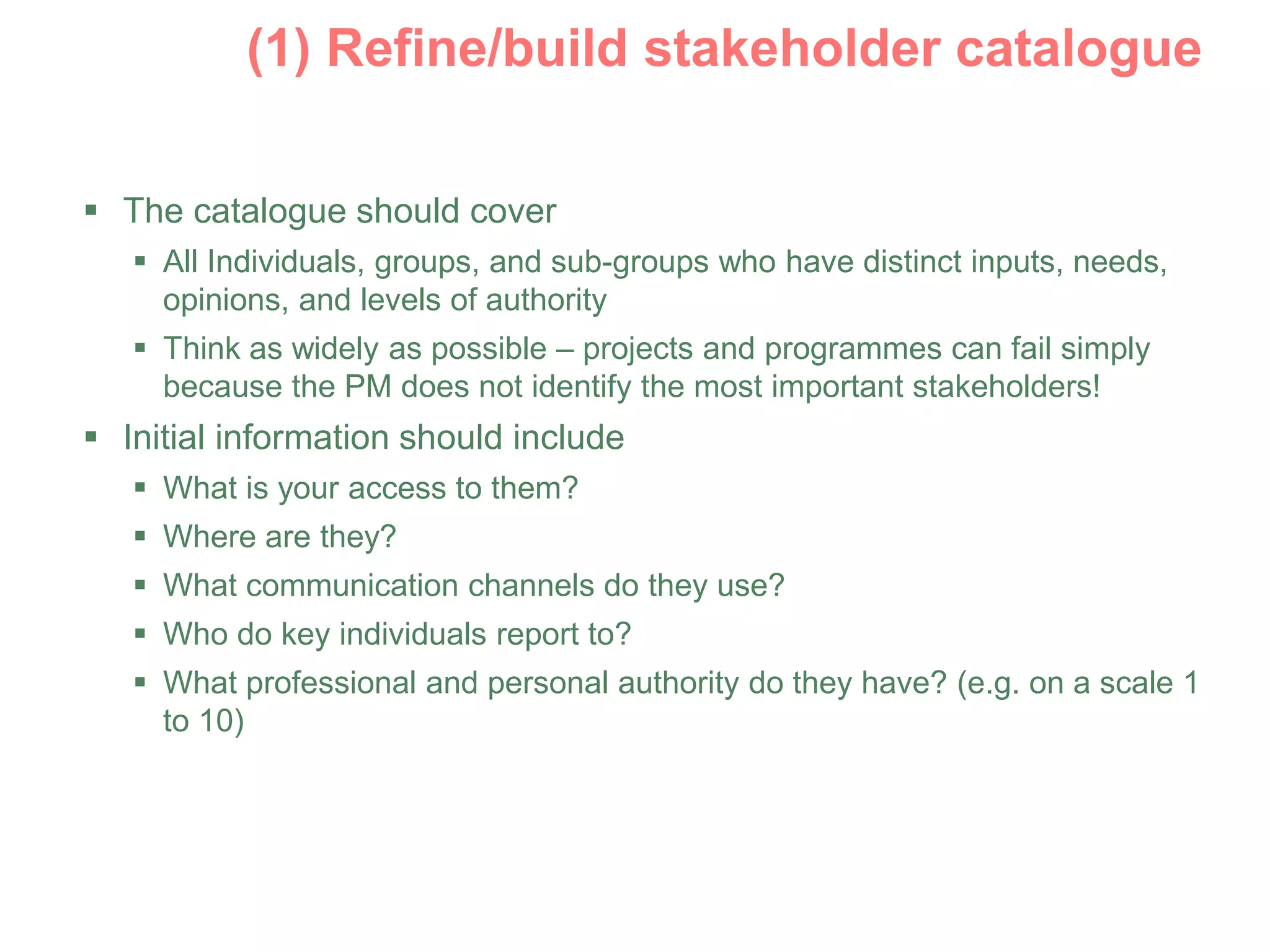  The catalogue should cover
 All Individuals, groups, and sub-groups who have distinct inputs, needs,
opinions, and levels of authority
 Think as widely as possible – projects and programmes can fail simply
because the PM does not identify the most important stakeholders!
 Initial information should include
 What is your access to them?
 Where are they?
 What communication channels do they use?
 Who do key individuals report to?
 What professional and personal authority do they have? (e.g. on a scale 1
to 10)
 