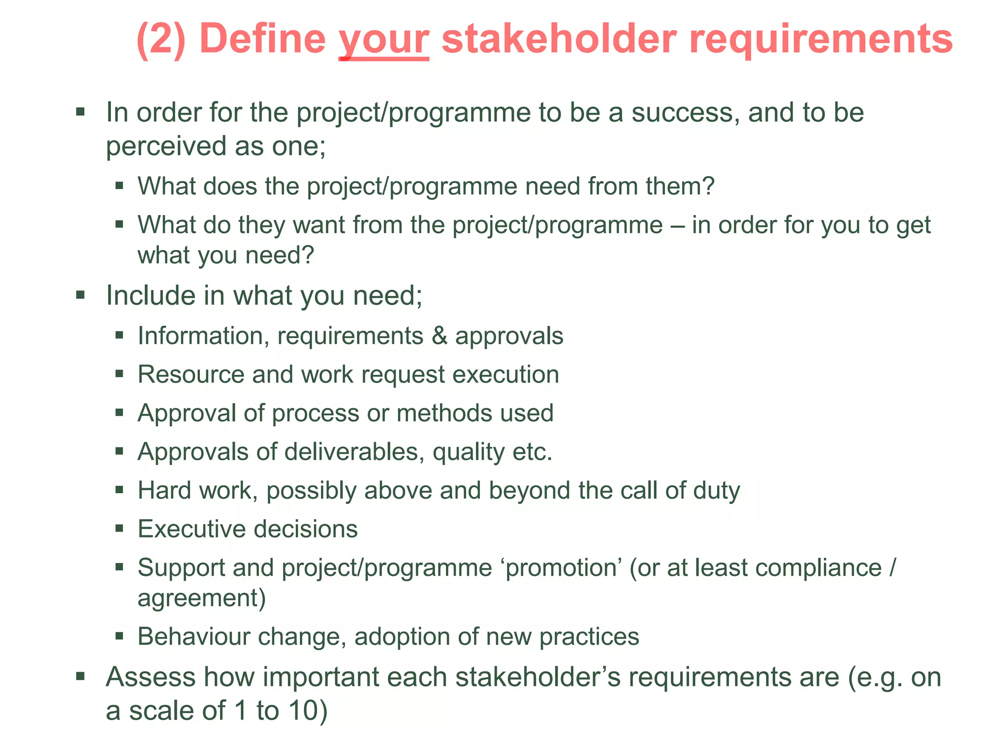  In order for the project/programme to be a success, and to be
perceived as one;
 What does the project/programme need from them?
 What do they want from the project/programme – in order for you to get
what you need?
 Include in what you need;
 Information, requirements & approvals
 Resource and work request execution
 Approval of process or methods used
 Approvals of deliverables, quality etc.
 Hard work, possibly above and beyond the call of duty
 Executive decisions
 Support and project/programme ‘promotion’ (or at least compliance /
agreement)
 Behaviour change, adoption of new practices
 Assess how important each stakeholder’s requirements are (e.g. on
a scale of 1 to 10)
 