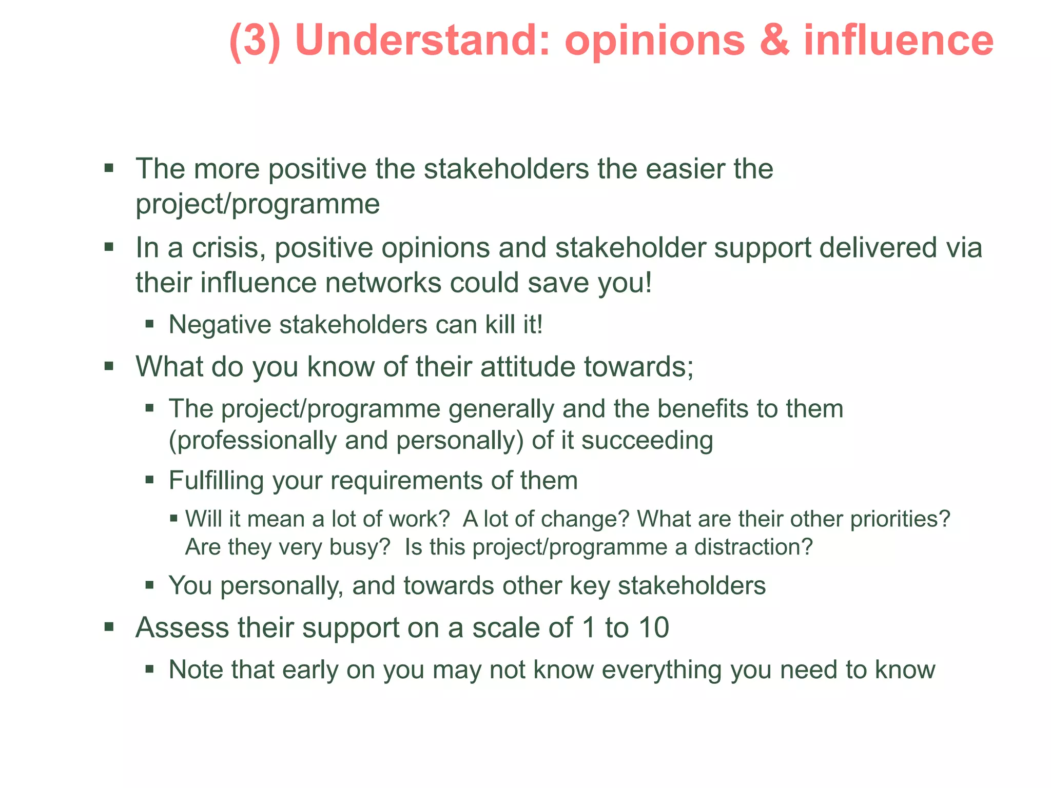  The more positive the stakeholders the easier the
project/programme
 In a crisis, positive opinions and stakeholder support delivered via
their influence networks could save you!
 Negative stakeholders can kill it!
 What do you know of their attitude towards;
 The project/programme generally and the benefits to them
(professionally and personally) of it succeeding
 Fulfilling your requirements of them
 Will it mean a lot of work? A lot of change? What are their other priorities?
Are they very busy? Is this project/programme a distraction?
 You personally, and towards other key stakeholders
 Assess their support on a scale of 1 to 10
 Note that early on you may not know everything you need to know
 
